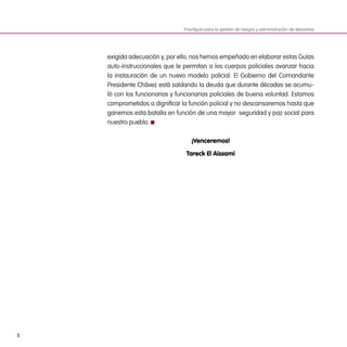 6
Practiguía para la gestión de riesgos y administración de desastres
exigida adecuación y, por ello, nos hemos empeñado en elaborar estas Guías
auto-instruccionales que le permitan a los cuerpos policiales avanzar hacia
la instauración de un nuevo modelo policial. El Gobierno del Comandante
Presidente Chávez está saldando la deuda que durante décadas se acumu-
ló con los funcionarios y funcionarias policiales de buena voluntad. Estamos
comprometidos a dignificar la función policial y no descansaremos hasta que
ganemos esta batalla en función de una mayor  seguridad y paz social para
nuestro pueblo.
¡Venceremos!
Tareck El Aissami
 
