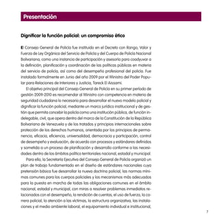 7
Presentación
Dignificar la función policial: un compromiso ético
El Consejo General de Policía fue instituido en el Decreto con Rango, Valor y
Fuerza de Ley Orgánica del Servicio de Policía y del Cuerpo de Policía Nacional
Bolivariana, como una instancia de participación y asesoría para coadyuvar a
la definición, planificación y coordinación de las políticas públicas en materia
del servicio de policía, así como del desempeño profesional del policía. Fue
instalado formalmente en Junio del año 2009 por el Ministro del Poder Popu-
lar para Relaciones de Interiores y Justicia, Tareck El Aissami.
El objetivo principal del Consejo General de Policía en su primer período de
gestión 2009-2010 es recomendar al Ministro con competencia en materia de
seguridad ciudadana lo necesario para desarrollar el nuevo modelo policial y
dignificar la función policial, mediante un marco jurídico institucional y de ges-
tión que permita concebir la policía como una institución pública, de función in-
delegable, civil, que opera dentro del marco de la Constitución de la República
Bolivariana de Venezuela y de los tratados y principios internacionales sobre
protección de los derechos humanos, orientada por los principios de perma-
nencia, eficacia, eficiencia, universalidad, democracia y participación, control
de desempeño y evaluación, de acuerdo con procesos y estándares definidos
y sometida a un proceso de planificación y desarrollo conforme a las necesi-
dades dentro de los ámbitos político territoriales nacional, estadal y municipal.
Para ello, la Secretaría Ejecutiva del Consejo General de Policía organizó un
plan de trabajo fundamentado en el diseño de estándares nacionales cuya
pretensión básica fue desarrollar la nueva doctrina policial, las normas míni-
mas comunes para los cuerpos policiales y los mecanismos más adecuados
para la puesta en marcha de todas las obligaciones comunes en el ámbito
nacional, estadal y municipal, con miras a resolver problemas inmediatos re-
lacionados con el desempeño, la rendición de cuentas, el uso de fuerza, la ca-
rrera policial, la atención a las víctimas, la estructura organizativa, las instala-
ciones y el medio ambiente laboral, el equipamiento individual e institucional,
 