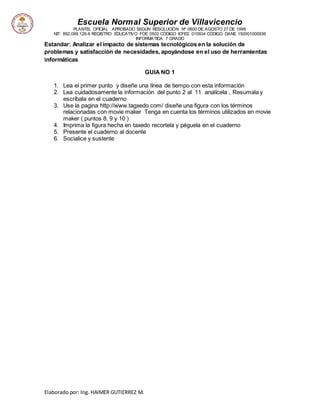 Escuela Normal Superior de Villavicencio
PLANTEL OFICIAL APROBADO SEGÚN RESOLUCIÓN Nº 0600 DE AGOSTO 27 DE 1999
NIT: 892.099.128-6 REGISTRO EDUCATIVO FOE 0502 CÓDIGO ICFES 010934 CÓDIGO DANE 150001000936
INFORMATICA 7 GRADO
Elaborado por: Ing. HAIMER GUTIERREZ M.
Estandar: Analizar el impacto de sistemas tecnológicos en la solución de
problemas y satisfacción de necesidades, apoyándose en el uso de herramientas
informáticas
GUIA NO 1
1. Lea el primer punto y diseñe una línea de tiempo con esta información
2. Lea cuidadosamente la información del punto 2 al 11 analícela , Resumala y
escríbala en el cuaderno
3. Use la pagina http://www.tagxedo.com/ diseñe una figura con los términos
relacionadas con movie maker Tenga en cuenta los términos utilizados en movie
maker ( puntos 8, 9 y 10 )
4. Imprima la figura hecha en taxedo recortela y péguela en el cuaderno
5. Presente el cuaderno al docente
6. Socialice y sustente
 