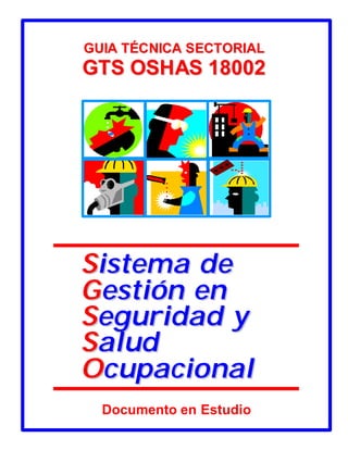 GUIA TÉCNICA SECTORIAL
GTS OSHAS 18002




Sistema de
Gestión en
Seguridad y
Salud
Ocupacional
  Documento en Estudio

             Cortesía del Servicio de Información en Línea de CD&A
 