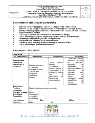 Servicio Nacional de Aprendizaje – SENA
                                                                                                              Fecha:
                                                 Regional Cundinamarca
                                                                                                         Septiembre 01 de
                                           Centro de Desarrollo Agroempresarial                                2011
Sistema de Gestión
                               CURSO DE ARTICULACION SENA – INSTITUCIÓN EDUCATIVA
                               Programa de formación: Técnico en Asistencia Administrativa                 Versión 1.0
   de la Calidad
                                              GUIA DE APRENDIZAJE Nº 18                                    Página 3 de 4
                          ¿Estás dispuesto a mejorar tu Redacción y elaboración de Documentos?


       5. ACTIVIDADES Y ESTRATEGIAS DE APRENDIZAJE

       1.            Mediante un mapa conceptual explique los documentos empresariales
       2.            Mediante cuadro sinóptico de características y concepto de cada tipo de carta
       3.            Defina y elabore ejemplo de: Informe, acta, memorando, ensayo, circular, solicitud,
                     utilizando normas Icontec
       4.            Que son y cuáles son las características de las marcas de agua
       5.            Que se entiende por etiqueta empresarial y cuáles son sus características
       6.            Defina tarjeta empresarial y cuál es su importancia
       7.            Explique las dos clases de actas administrativas
       8.            Elabore: su Hoja de Vida y un certificado según ejemplos dados
       9.            Que se entiende por informe administrativo


       6. EVIDENCIAS Y EVALUACION

      EVIDENCIA:
      Tipo de Evidencia:             Desempeño                    Conocimiento                   Producto
                                                                                      Transcribe      textos
      Resultados de                                                                   aplicando técnicas
      aprendizaje                                             Utilizar    normas      de         digitación,
      asociados a la                                          técnicas                desarrollo          de
                                 Elaborar y redactar
      evidencia:                                              colombianas             habilidades          y
                                 documentos
                                                              vigentes, las de la     destrezas logrando
                                 aplicando normas
                                                              organización y la       velocidad            y
                                 gramaticales:
                                                              legislación vigente     precisión,        uso
                                 semántica,
                                                              para              la    adecuado            de
                                 morfología y
                                                              elaboración      de     signos              de
                                 sintaxis
                                                              documentos              puntuación, reglas
                                                              empresariales.          ortográficas         y
                                                                                      manejo              de
                                                                                      abreviaturas.
      Descripción:
      Producto                   Modelos de documentos comerciales
      entregable:
      Forma de entrega:          Físico
      Criterios de               Presentación,
      Evaluación:                contenido,
                                 puntualidad
      Instrumento de                             Tipo                                  Código
      Evaluación:                Taller                            x




                       “El bien común prevalece sobre los intereses particulares”
 