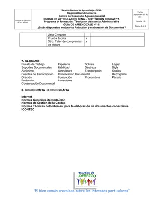 Servicio Nacional de Aprendizaje – SENA
                                                                                                      Fecha:
                                              Regional Cundinamarca
                                                                                                 Septiembre 01 de
                                        Centro de Desarrollo Agroempresarial                           2011
Sistema de Gestión
                            CURSO DE ARTICULACION SENA – INSTITUCIÓN EDUCATIVA
                            Programa de formación: Técnico en Asistencia Administrativa            Versión 1.0
   de la Calidad
                                           GUIA DE APRENDIZAJE Nº 18                              Página 4 de 4
                       ¿Estás dispuesto a mejorar tu Redacción y elaboración de Documentos?

                              Lista Chequeo
                              Prueba Escrita                    x
                              Otro: Taller de comprensión       x
                              de lectura




       7. GLOSARIO
       Puesto de Trabajo              Papelería          Sobres                    Legajo
       Soportes Documentales          Habilidad          Destreza                  Sigla
       Acrónimo                       Abreviatura        Transcripción             Grafias
       Fuentes de Transcripción       Preservación Documental                      Reprografia
       Oración                        Conjunción         Pronombres                Párrafo
       Protocolo                      Conectores
       Conservación Documental

       8. BIBLIOGRAFIA O CIBERGRAFIA

       Internet
       Normas Generales de Redacción
       Normas de Gestión de la Calidad
       Normas Técnicas colombianas para la elaboración de documentos comerciales,
       ICONTEC




                     “El bien común prevalece sobre los intereses particulares”
 