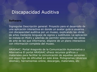 Discapacidad Auditiva
Software
Signoguías Descripción general: Proyecto para el desarrollo de
una aplicación interactiva en donde un avatar guía a usuarios
con discapacidad auditiva por un museo, explicando las obras
de artes mediante lenguaje de signos y subtítulos. La aplicación
se instala en PDA’s y además de permitir seleccionar las obras
de arte de las que informarse, dispone de un plano interactivo
con información completa del museo.
ARASAAC: Portal Aragonés de la Comunicación Aumentativa y
Alternativa El portal ARASAAC ofrece recursos gráficos y
materiales para facilitar la comunicación de aquellas personas
con algún tipo de dificultad en este área. Pictogramas (diversos
idiomas), herramientas online, descargas, materiales, etc
 