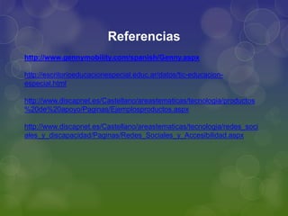 Referencias
http://www.gennymobility.com/spanish/Genny.aspx
http://escritorioeducacionespecial.educ.ar/datos/tic-educacion-
especial.html
http://www.discapnet.es/Castellano/areastematicas/tecnologia/productos
%20de%20apoyo/Paginas/Ejemplosproductos.aspx
http://www.discapnet.es/Castellano/areastematicas/tecnologia/redes_soci
ales_y_discapacidad/Paginas/Redes_Sociales_y_Accesibilidad.aspx
 