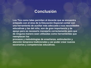 Conclusión
Los Tics como tales permiten al docente que se encuentra
enlazado con el área de la Educación Especial contar con
una herramienta de auxiliar más adecuada a sus necesidades
educativas y las del niño, son de gran importancia y de
apoyo pero es necesario manejarlo correctamente para que
de ninguna manera sean utilizadas como herramientas que
reemplacen los
procesos y metodologías de enseñanza, estimulación y
atención temprana tradicionales y así poder crear nuevos
escenarios y competencias educativas.
 