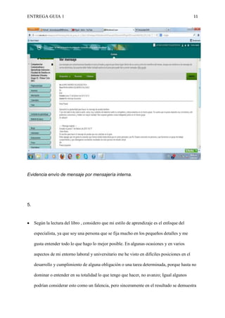 ENTREGA GUIA 1                                                                                  11




Evidencia envío de mensaje por mensajería interna.




5.



     Según la lectura del libro , considero que mi estilo de aprendizaje es el enfoque del

     especialista, ya que soy una persona que se fija mucho en los pequeños detalles y me

     gusta entender todo lo que hago lo mejor posible. En algunas ocasiones y en varios

     aspectos de mi entorno laboral y universitario me he visto en difíciles posiciones en el

     desarrollo y cumplimiento de alguna obligación o una tarea determinada, porque hasta no

     dominar o entender en su totalidad lo que tengo que hacer, no avanzo; Igual algunos

     podrían considerar esto como un falencia, pero sinceramente en el resultado se demuestra
 