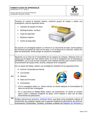 FORMATO GUÍAS DE APRENDIZAJE
F08-9543-004 / 07 - 10 Versión 3

Proceso: Ejecución de la Formación Profesional
Procedimiento: Desarrollo Curricular




        Teniendo en cuenta la situación anterior, conforme grupos de trabajo y realice una
        investigación, para los siguientes temas.

              •   Liberador de espacio en Disco

              •   Desfragmentador de Disco

              •   Copia de seguridad

              •   Restaurar sistema

              •   Centro de Seguridad



        De acuerdo a lo investigado elabore un informe en un documento de texto, donde explique
        las funciones principales de cada uno de estos, y con el apoyo de su instructor, realice una
        labor de desempeño, donde pongan en práctica lo investigado


        Siguiendo con la línea de la funcionalidad de los equipos de cómputo, debemos tener en
        cuenta que el trabajo que más realizan estos, es el de la navegación por el Ciberespacio
        (INTERNET), por lo cual se hace necesario unas medidas técnicas para mantener el buen
        funcionamiento del equipo antes, durante y después de la navegación.

        Con su equipo de trabajo, realicen una investigación alrededor de los siguientes temas:

               Archivos Temporales de Internet

               Las Cookies

 4.5           Historial

               Datos de Formulario

               Contraseñas

         1. Con lo investigado realice un informe escrito, en donde expliquen la funcionalidad de
            cada uno de los ítem investigados

         2.   En un documento en Power Point, realice una presentación, en donde se muestre
              paso a paso y utilizando imágenes de apoyo, como ingresar a cada una de estas
              herramientas de optimización.
 4.6
        Existen aplicaciones gratuitas, (software libre), que tiene como propósito mejorar el
        rendimiento de cualquier equipo que lo ejecute mediante la eliminación de archivos
        innecesarios (Temporales, Cookies), entradas inválidas del Registro de Windows y



                                                                                                  Página 3 de 8
 