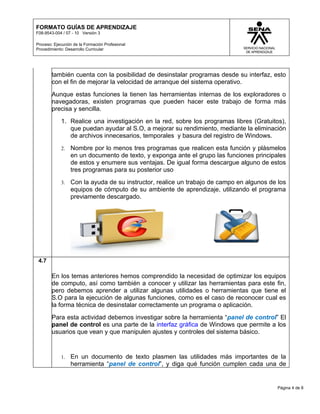 FORMATO GUÍAS DE APRENDIZAJE
F08-9543-004 / 07 - 10 Versión 3

Proceso: Ejecución de la Formación Profesional
Procedimiento: Desarrollo Curricular




        también cuenta con la posibilidad de desinstalar programas desde su interfaz, esto
        con el fin de mejorar la velocidad de arranque del sistema operativo.
        Aunque estas funciones la tienen las herramientas internas de los exploradores o
        navegadoras, existen programas que pueden hacer este trabajo de forma más
        precisa y sencilla.
            1. Realice una investigación en la red, sobre los programas libres (Gratuitos),
               que puedan ayudar al S.O, a mejorar su rendimiento, mediante la eliminación
               de archivos innecesarios, temporales y basura del registro de Windows.
            2.   Nombre por lo menos tres programas que realicen esta función y plásmelos
                 en un documento de texto, y exponga ante el grupo las funciones principales
                 de estos y enumere sus ventajas. De igual forma descargue alguno de estos
                 tres programas para su posterior uso
            3.   Con la ayuda de su instructor, realice un trabajo de campo en algunos de los
                 equipos de cómputo de su ambiente de aprendizaje, utilizando el programa
                 previamente descargado.




 4.7

        En los temas anteriores hemos comprendido la necesidad de optimizar los equipos
        de computo, así como también a conocer y utilizar las herramientas para este fin,
        pero debemos aprender a utilizar algunas utilidades o herramientas que tiene el
        S.O para la ejecución de algunas funciones, como es el caso de reconocer cual es
        la forma técnica de desinstalar correctamente un programa o aplicación.
        Para esta actividad debemos investigar sobre la herramienta “panel de control” El
        panel de control es una parte de la interfaz gráfica de Windows que permite a los
        usuarios que vean y que manipulen ajustes y controles del sistema básico.


            1.   En un documento de texto plasmen las utilidades más importantes de la
                 herramienta “panel de control”, y diga qué función cumplen cada una de


                                                                                          Página 4 de 8
 
