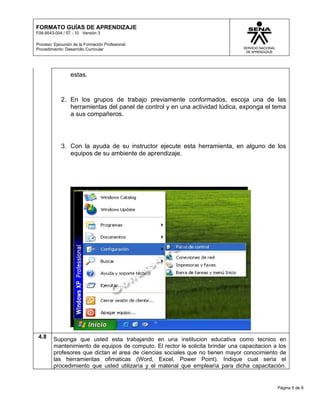 FORMATO GUÍAS DE APRENDIZAJE
F08-9543-004 / 07 - 10 Versión 3

Proceso: Ejecución de la Formación Profesional
Procedimiento: Desarrollo Curricular




                 estas.


            2. En los grupos de trabajo previamente conformados, escoja una de las
               herramientas del panel de control y en una actividad lúdica, exponga el tema
               a sus compañeros.




            3. Con la ayuda de su instructor ejecute esta herramienta, en alguno de los
               equipos de su ambiente de aprendizaje.




 4.8     Suponga que usted esta trabajando en una institucion educativa como tecnico en
         mantenimiento de equipos de computo. El rector le solicita brindar una capacitacion a los
         profesores que dictan el area de ciencias sociales que no tienen mayor conocimiento de
         las herramientas ofimaticas (Word, Excel, Power Point). Indique cual serìa el
         procedimiento que usted utilizarìa y el material que emplearìa para dicha capacitaciòn.


                                                                                              Página 5 de 8
 