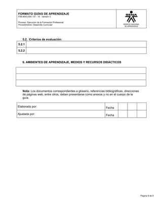 FORMATO GUÍAS DE APRENDIZAJE
F08-9543-004 / 07 - 10 Versión 3

Proceso: Ejecución de la Formación Profesional
Procedimiento: Desarrollo Curricular




    5.2. Criterios de evaluación:
5.2.1

5.2.2


    6. AMBIENTES DE APRENDIZAJE, MEDIOS Y RECURSOS DIDÁCTICOS




    Nota: Los documentos correspondientes a glosario, referencias bibliográficas, direcciones
    de páginas web, entre otros, deben presentarse como anexos y no en el cuerpo de la
    guía.


Elaborada por:                                                     Fecha

Ajustada por:                                                      Fecha




                                                                                                Página 8 de 8
 