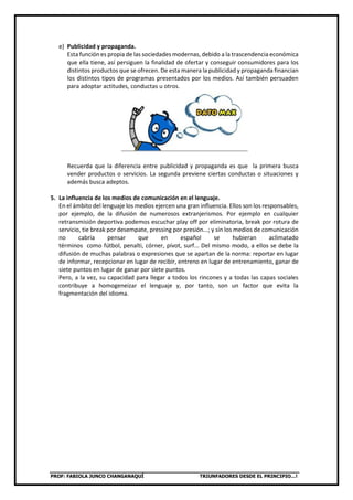 PROF: FABIOLA JUNCO CHANGANAQUÍ TRIUNFADORES DESDE EL PRINCIPIO…!
e) Publicidad y propaganda.
Esta función es propia de las sociedades modernas, debido a la trascendencia económica
que ella tiene, así persiguen la finalidad de ofertar y conseguir consumidores para los
distintos productos que se ofrecen. De esta manera la publicidad y propaganda financian
los distintos tipos de programas presentados por los medios. Así también persuaden
para adoptar actitudes, conductas u otros.
Recuerda que la diferencia entre publicidad y propaganda es que la primera busca
vender productos o servicios. La segunda previene ciertas conductas o situaciones y
además busca adeptos.
5. La influencia de los medios de comunicación en el lenguaje.
En el ámbito del lenguaje los medios ejercen una gran influencia. Ellos son los responsables,
por ejemplo, de la difusión de numerosos extranjerismos. Por ejemplo en cualquier
retransmisión deportiva podemos escuchar play off por eliminatoria, break por rotura de
servicio, tie break por desempate, pressing por presión...; y sin los medios de comunicación
no cabría pensar que en español se hubieran aclimatado
términos como fútbol, penalti, córner, pívot, surf... Del mismo modo, a ellos se debe la
difusión de muchas palabras o expresiones que se apartan de la norma: reportar en lugar
de informar, recepcionar en lugar de recibir, entreno en lugar de entrenamiento, ganar de
siete puntos en lugar de ganar por siete puntos.
Pero, a la vez, su capacidad para llegar a todos los rincones y a todas las capas sociales
contribuye a homogeneizar el lenguaje y, por tanto, son un factor que evita la
fragmentación del idioma.
 