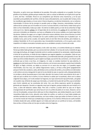 PROF: FABIOLA JUNCO CHANGANAQUÍ TRIUNFADORES DESDE EL PRINCIPIO…!
Oyó gritar, un grito ronco que rebotaba en las paredes. Otro grito, acabando en un quejido. Era él que
gritaba en las tinieblas, gritaba porque estaba vivo, todo su cuerpo se defendía con el grito de lo que iba
a venir, del final inevitable. Pensó en sus compañeros que llenarían otras mazmorras, y en los que
ascendían ya los peldaños del sacrificio. Gritó de nuevo sofocadamente, casi no podía abrir la boca, tenía
las mandíbulas agarrotadas y a la vez como si fueran de goma y se abrieran lentamente, con un esfuerzo
interminable. El chirriar de los cerrojos lo sacudió como un látigo. Convulso, retorciéndose, luchó por
zafarse de las cuerdas que se le hundían en la carne. Su brazo derecho, el más fuerte, tiraba hasta que el
dolor se hizo intolerable y hubo que ceder. Vio abrirse la doble puerta y el olor de las antorchas le llegó
antes que la luz. Apenas ceñidos con el taparrabos de la ceremonia, los acólitos de los sacerdotes se le
acercaron mirándolo con desprecio. Las luces se reflejaban en los torsos sudados, en el pelo negro lleno
de plumas. Cedieron las sogas y en su lugar lo aferraron manos calientes, duras como el bronce; se sintió
alzado, siempre boca arriba, tironeado por los cuatro acólitos que lo llevaban por el pasadizo que no
acababa nunca, pero ya iba a acabar, de repente olería el aire libre lleno de estrellas, pero todavía no,
andaban llevándolo sin fin en la penumbra roja, tironeándolo brutalmente, y él no quería, pero cómo
impedirlo si le habían arrancado el amuleto que era su verdadero corazón, el centro de la vida.
Salió de un brinco a la noche del hospital, al alto cielo raso dulce, a la sombra blanda que lo rodeaba.
Pensó que debía haber gritado, pero sus vecinos dormían callados. En la mesa de noche, la botella de agua
tenía algo de burbuja, de imagen traslúcida contra la sombra azulada de los ventanales. Jadeó buscando
el alivio de los pulmones, el olvido de esas imágenes que seguían pegadas a sus párpados. Cada vez que
cerraba los ojos las veía formarse instantáneamente, y se enderezaba aterrado, pero gozando a la vez del
saber que ahora estaba despierto, que la vigilia lo protegía, que pronto iba a amanecer, con el buen sueño
profundo que se tiene a esa hora, sin imágenes, sin nada. Le costaba mantener los ojos abiertos, la
modorra era más fuerte que él. Hizo un último esfuerzo, con la mano sana esbozó un gesto hacia la botella
de agua; no llegó a tomarla, sus dedos se cerraron en un vacío otra vez negro, y el pasadizo seguía
interminable, roca tras roca, con súbitas fulguraciones rojizas, y él boca arriba gimió apagadamente
porque el techo iba a acabarse, subía, abriéndose como una boca de sombra, y los acólitos se enderezaban
y de la altura una luna menguante le cayó en la cara donde los ojos no querían verla, desesperadamente
se cerraban y abrían buscando pasar al otro lado, descubrir de nuevo el cielo raso protector de la sala. Y
cada vez que se abrían era la noche y la luna mientras lo subían por la escalinata, ahora con la cabeza
colgando hacia abajo, y en lo alto estaban las hogueras, las rojas columnas de rojo perfumado, y de golpe
vio la piedra roja, brillante de sangre que chorreaba, y el vaivén de los pies del sacrificio, que arrastraban
para tirarlo rodando por las escalinatas del norte. Con una última esperanza apretó los párpados,
gimiendo por despertar. Durante un segundo creyó que lo lograría, porque estaba otra vez inmóvil en la
cama, a salvo del balanceo cabeza abajo. Pero olía a muerte y cuando abrió los ojos vio la figura
ensangrentada del sacrificador que venía hacia él con el cuchillo de piedra en la mano. Alcanzó a cerrar
otra vez los párpados, aunque ahora sabía que no iba a despertarse, que estaba despierto, que el sueño
maravilloso había sido el otro, absurdo como todos los sueños; un sueño en el que había andado por
extrañas avenidas de una ciudad asombrosa, con luces verdes y rojas que ardían sin llama ni humo, con
un enorme insecto de metal que zumbaba bajo sus piernas. En la mentira infinita de ese sueño también
lo habían alzado del suelo, también alguien se le había acercado con un cuchillo en la mano, a él tendido
boca arriba, a él boca arriba con los ojos cerrados entre las hogueras.
FIN
 