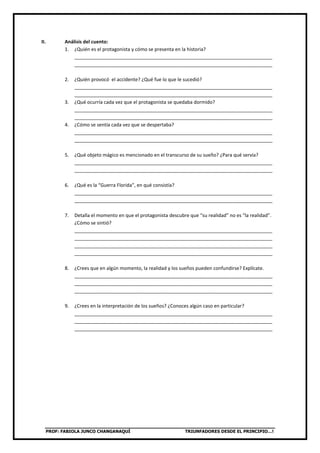 PROF: FABIOLA JUNCO CHANGANAQUÍ TRIUNFADORES DESDE EL PRINCIPIO…!
II. Análisis del cuento:
1. ¿Quién es el protagonista y cómo se presenta en la historia?
__________________________________________________________________________
__________________________________________________________________________
2. ¿Quién provocó el accidente? ¿Qué fue lo que le sucedió?
__________________________________________________________________________
__________________________________________________________________________
3. ¿Qué ocurría cada vez que el protagonista se quedaba dormido?
__________________________________________________________________________
__________________________________________________________________________
4. ¿Cómo se sentía cada vez que se despertaba?
__________________________________________________________________________
__________________________________________________________________________
5. ¿Qué objeto mágico es mencionado en el transcurso de su sueño? ¿Para qué servía?
__________________________________________________________________________
__________________________________________________________________________
6. ¿Qué es la “Guerra Florida”, en qué consistía?
__________________________________________________________________________
__________________________________________________________________________
7. Detalla el momento en que el protagonista descubre que “su realidad” no es “la realidad”.
¿Cómo se sintió?
__________________________________________________________________________
__________________________________________________________________________
__________________________________________________________________________
__________________________________________________________________________
8. ¿Crees que en algún momento, la realidad y los sueños pueden confundirse? Explícate.
__________________________________________________________________________
__________________________________________________________________________
__________________________________________________________________________
9. ¿Crees en la interpretación de los sueños? ¿Conoces algún caso en particular?
__________________________________________________________________________
__________________________________________________________________________
__________________________________________________________________________
 