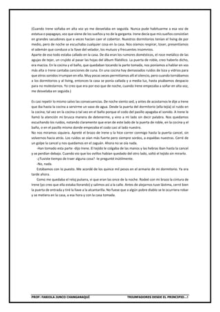 PROF: FABIOLA JUNCO CHANGANAQUÍ TRIUNFADORES DESDE EL PRINCIPIO…!
(Cuando Irene soñaba en alta voz yo me desvelaba en seguida. Nunca pude habituarme a esa voz de
estatua o papagayo, voz que viene de los sueños y no de la garganta. Irene decía que mis sueños consistían
en grandes sacudones que a veces hacían caer el cobertor. Nuestros dormitorios tenían el living de por
medio, pero de noche se escuchaba cualquier cosa en la casa. Nos oíamos respirar, toser, presentíamos
el ademán que conduce a la llave del velador, los mutuos y frecuentes insomnios.
Aparte de eso todo estaba callado en la casa. De día eran los rumores domésticos, el roce metálico de las
agujas de tejer, un crujido al pasar las hojas del álbum filatélico. La puerta de roble, creo haberlo dicho,
era maciza. En la cocina y el baño, que quedaban tocando la parte tomada, nos poníamos a hablar en vos
más alta o Irene cantaba canciones de cuna. En una cocina hay demasiados ruidos de loza y vidrios para
que otros sonidos irrumpan en ella. Muy pocas veces permitíamos allí el silencio, pero cuando tornábamos
a los dormitorios y al living, entonces la casa se ponía callada y a media luz, hasta pisábamos despacio
para no molestarnos. Yo creo que era por eso que de noche, cuando Irene empezaba a soñar en alta voz,
me desvelaba en seguida.)
Es casi repetir lo mismo salvo las consecuencias. De noche siento sed, y antes de acostarnos le dije a Irene
que iba hasta la cocina a servirme un vaso de agua. Desde la puerta del dormitorio (ella tejía) oí ruido en
la cocina; tal vez en la cocina o tal vez en el baño porque el codo del pasillo apagaba el sonido. A Irene le
llamó la atención mi brusca manera de detenerme, y vino a mi lado sin decir palabra. Nos quedamos
escuchando los ruidos, notando claramente que eran de este lado de la puerta de roble, en la cocina y el
baño, o en el pasillo mismo donde empezaba el codo casi al lado nuestro.
No nos miramos siquiera. Apreté el brazo de Irene y la hice correr conmigo hasta la puerta cancel, sin
volvernos hacia atrás. Los ruidos se oían más fuerte pero siempre sordos, a espaldas nuestras. Cerré de
un golpe la cancel y nos quedamos en el zaguán. Ahora no se oía nada.
-Han tomado esta parte -dijo Irene. El tejido le colgaba de las manos y las hebras iban hasta la cancel
y se perdían debajo. Cuando vio que los ovillos habían quedado del otro lado, soltó el tejido sin mirarlo.
-¿Tuviste tiempo de traer alguna cosa? -le pregunté inútilmente.
-No, nada.
Estábamos con lo puesto. Me acordé de los quince mil pesos en el armario de mi dormitorio. Ya era
tarde ahora.
Como me quedaba el reloj pulsera, vi que eran las once de la noche. Rodeé con mi brazo la cintura de
Irene (yo creo que ella estaba llorando) y salimos así a la calle. Antes de alejarnos tuve lástima, cerré bien
la puerta de entrada y tiré la llave a la alcantarilla. No fuese que a algún pobre diablo se le ocurriera robar
y se metiera en la casa, a esa hora y con la casa tomada.
 