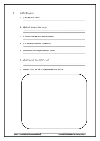 PROF: FABIOLA JUNCO CHANGANAQUÍ TRIUNFADORES DESDE EL PRINCIPIO…!
II. Análisis del cuento:
1. ¿De qué trata el cuento?
__________________________________________________________________________
__________________________________________________________________________
2. ¿Cuál es la idea central del cuento?
__________________________________________________________________________
__________________________________________________________________________
3. ¿Cómo caracteriza el autor a los personajes?
__________________________________________________________________________
__________________________________________________________________________
4. ¿Los personajes son reales o simbólicos?
__________________________________________________________________________
__________________________________________________________________________
5. ¿Hay relación entre los personajes y la acción?
__________________________________________________________________________
__________________________________________________________________________
6. ¿Qué te pareció el cuento? ¿Por qué?
__________________________________________________________________________
__________________________________________________________________________
7. Dibuja la escena que más te haya impactado de la historia.
 