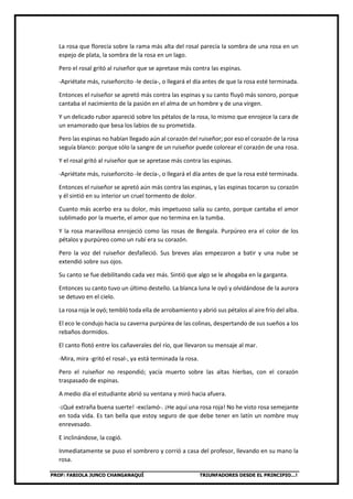 PROF: FABIOLA JUNCO CHANGANAQUÍ TRIUNFADORES DESDE EL PRINCIPIO…!
La rosa que florecía sobre la rama más alta del rosal parecía la sombra de una rosa en un
espejo de plata, la sombra de la rosa en un lago.
Pero el rosal gritó al ruiseñor que se apretase más contra las espinas.
-Apriétate más, ruiseñorcito -le decía-, o llegará el día antes de que la rosa esté terminada.
Entonces el ruiseñor se apretó más contra las espinas y su canto fluyó más sonoro, porque
cantaba el nacimiento de la pasión en el alma de un hombre y de una virgen.
Y un delicado rubor apareció sobre los pétalos de la rosa, lo mismo que enrojece la cara de
un enamorado que besa los labios de su prometida.
Pero las espinas no habían llegado aún al corazón del ruiseñor; por eso el corazón de la rosa
seguía blanco: porque sólo la sangre de un ruiseñor puede colorear el corazón de una rosa.
Y el rosal gritó al ruiseñor que se apretase más contra las espinas.
-Apriétate más, ruiseñorcito -le decía-, o llegará el día antes de que la rosa esté terminada.
Entonces el ruiseñor se apretó aún más contra las espinas, y las espinas tocaron su corazón
y él sintió en su interior un cruel tormento de dolor.
Cuanto más acerbo era su dolor, más impetuoso salía su canto, porque cantaba el amor
sublimado por la muerte, el amor que no termina en la tumba.
Y la rosa maravillosa enrojeció como las rosas de Bengala. Purpúreo era el color de los
pétalos y purpúreo como un rubí era su corazón.
Pero la voz del ruiseñor desfalleció. Sus breves alas empezaron a batir y una nube se
extendió sobre sus ojos.
Su canto se fue debilitando cada vez más. Sintió que algo se le ahogaba en la garganta.
Entonces su canto tuvo un último destello. La blanca luna le oyó y olvidándose de la aurora
se detuvo en el cielo.
La rosa roja le oyó; tembló toda ella de arrobamiento y abrió sus pétalos al aire frío del alba.
El eco le condujo hacia su caverna purpúrea de las colinas, despertando de sus sueños a los
rebaños dormidos.
El canto flotó entre los cañaverales del río, que llevaron su mensaje al mar.
-Mira, mira -gritó el rosal-, ya está terminada la rosa.
Pero el ruiseñor no respondió; yacía muerto sobre las altas hierbas, con el corazón
traspasado de espinas.
A medio día el estudiante abrió su ventana y miró hacia afuera.
-¡Qué extraña buena suerte! -exclamó-. ¡He aquí una rosa roja! No he visto rosa semejante
en toda vida. Es tan bella que estoy seguro de que debe tener en latín un nombre muy
enrevesado.
E inclinándose, la cogió.
Inmediatamente se puso el sombrero y corrió a casa del profesor, llevando en su mano la
rosa.
 