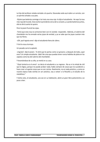 PROF: FABIOLA JUNCO CHANGANAQUÍ TRIUNFADORES DESDE EL PRINCIPIO…!
La hija del profesor estaba sentada a la puerta. Devanaba seda azul sobre un carrete, con
un perrito echado a sus pies.
-Dijiste que bailarías conmigo si te traía una rosa roja -le dijo el estudiante-. He aquí la rosa
más roja del mundo. Esta noche la prenderás cerca de tu corazón, y cuando bailemos juntos,
ella te dirá cuanto te quiero.
Pero la joven frunció las cejas.
-Temo que esta rosa no armonice bien con mi vestido -respondió-. Además, el sobrino del
chambelán me ha enviado varias joyas de verdad, y ya se sabe que las joyas cuestan más
que las flores.
-¡Oh, qué ingrata eres! -dijo el estudiante lleno de cólera.
Y tiró la rosa al arroyo.
Un pesado carro la aplastó.
-¡Ingrato! -dijo la joven-. Te diré que te portas como un grosero; y después de todo, ¿qué
eres? Un simple estudiante. ¡Bah! No creo que puedas tener nunca hebillas de plata en los
zapatos como las del sobrino del chambelán.
Y levantándose de su silla, se metió en su casa.
“¡Qué tontería es el amor! -se decía el estudiante a su regreso-. No es ni la mitad de útil
que la lógica, porque no puede probar nada; habla siempre de cosas que no sucederán y
hace creer a la gente cosas que no son ciertas. Realmente, no es nada práctico, y como en
nuestra época todo estriba en ser práctico, voy a volver a la filosofía y al estudio de la
metafísica.”
Y dicho esto, el estudiante, una vez en su habitación, abrió un gran libro polvoriento y se
puso a leer.
 