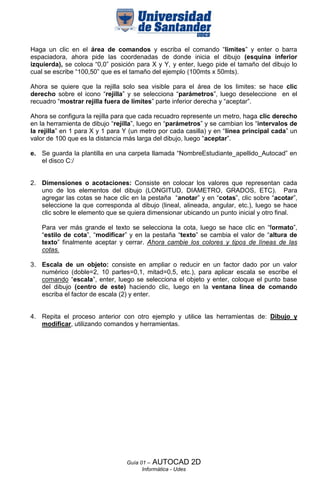 Haga un clic en el área de comandos y escriba el comando “limites” y enter o barra
espaciadora, ahora pide las coordenadas de donde inicia el dibujo (esquina inferior
izquierda), se coloca “0,0” posición para X y Y, y enter, luego pide el tamaño del dibujo lo
cual se escribe “100,50” que es el tamaño del ejemplo (100mts x 50mts).

Ahora se quiere que la rejilla solo sea visible para el área de los limites: se hace clic
derecho sobre el icono “rejilla” y se selecciona “parámetros”, luego deseleccione en el
recuadro “mostrar rejilla fuera de límites” parte inferior derecha y “aceptar”.

Ahora se configura la rejilla para que cada recuadro represente un metro, haga clic derecho
en la herramienta de dibujo “rejilla”, luego en “parámetros” y se cambian los “intervalos de
la rejilla” en 1 para X y 1 para Y (un metro por cada casilla) y en “línea principal cada” un
valor de 100 que es la distancia más larga del dibujo, luego “aceptar”.

e. Se guarda la plantilla en una carpeta llamada “NombreEstudiante_apellido_Autocad” en
   el disco C:/


2. Dimensiones o acotaciones: Consiste en colocar los valores que representan cada
   uno de los elementos del dibujo (LONGITUD, DIAMETRO, GRADOS, ETC). Para
   agregar las cotas se hace clic en la pestaña “anotar” y en “cotas”, clic sobre “acotar”,
   seleccione la que corresponda al dibujo (lineal, alineada, angular, etc.), luego se hace
   clic sobre le elemento que se quiera dimensionar ubicando un punto inicial y otro final.

    Para ver más grande el texto se selecciona la cota, luego se hace clic en “formato”,
    “estilo de cota”, “modificar” y en la pestaña “texto” se cambia el valor de “altura de
    texto” finalmente aceptar y cerrar. Ahora cambie los colores y tipos de líneas de las
    cotas.

3. Escala de un objeto: consiste en ampliar o reducir en un factor dado por un valor
   numérico (doble=2, 10 partes=0,1, mitad=0,5, etc.), para aplicar escala se escribe el
   comando “escala”, enter, luego se selecciona el objeto y enter, coloque el punto base
   del dibujo (centro de este) haciendo clic, luego en la ventana línea de comando
   escriba el factor de escala (2) y enter.


4. Repita el proceso anterior con otro ejemplo y utilice las herramientas de: Dibujo y
   modificar, utilizando comandos y herramientas.




                                 Guía 01 – AUTOCAD          2D
                                       Informática - Udes
 