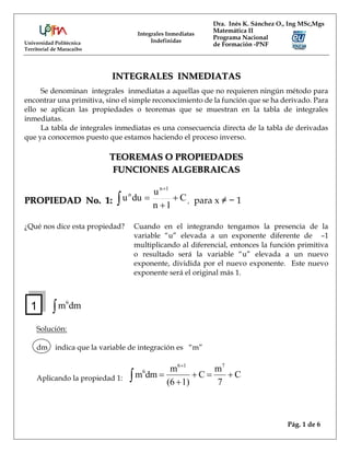 Universidad Politécnica
Territorial de Maracaibo
Dra. Inés K. Sánchez O., Ing MSc,Mgs
Matemática II
Programa Nacional
de Formación -PNF
Integrales Inmediatas
Indefinidas
Pág. 1 de 6
INTEGRALES INMEDIATAS
Se denominan integrales inmediatas a aquellas que no requieren ningún método para
encontrar una primitiva, sino el simple reconocimiento de la función que se ha derivado. Para
ello se aplican las propiedades o teoremas que se muestran en la tabla de integrales
inmediatas.
La tabla de integrales inmediatas es una consecuencia directa de la tabla de derivadas
que ya conocemos puesto que estamos haciendo el proceso inverso.
TEOREMAS O PROPIEDADES
FUNCIONES ALGEBRAICAS
PROPIEDAD No. 1: C
1
n
u
du
u
1
n
n




 , para x ≠ − 1
¿Qué nos dice esta propiedad? Cuando en el integrando tengamos la presencia de la
variable “u” elevada a un exponente diferente de –1
multiplicando al diferencial, entonces la función primitiva
o resultado será la variable “u” elevada a un nuevo
exponente, dividida por el nuevo exponente. Este nuevo
exponente será el original más 1.
 dm
m6
Solución:
dm indica que la variable de integración es “m”
Aplicando la propiedad 1: C
7
m
C
1)
(6
m
dm
m
7
1
6
6







1
 