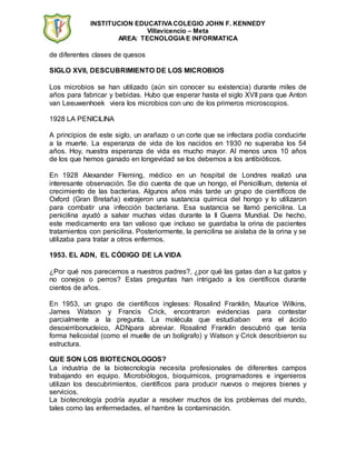 INSTITUCION EDUCATIVA COLEGIO JOHN F. KENNEDY 
Villavicencio – Meta 
AREA: TECNOLOGIA E INFORMATICA 
de diferentes clases de quesos 
SIGLO XVII, DESCUBRIMIENTO DE LOS MICROBIOS 
Los microbios se han utilizado (aún sin conocer su existencia) durante miles de 
años para fabricar y bebidas. Hubo que esperar hasta el siglo XVII para que Anton 
van Leeuwenhoek viera los microbios con uno de los primeros microscopios. 
1928 LA PENICILINA 
A principios de este siglo, un arañazo o un corte que se infectara podía conducirte 
a la muerte. La esperanza de vida de los nacidos en 1930 no superaba los 54 
años. Hoy, nuestra esperanza de vida es mucho mayor. Al menos unos 10 años 
de los que hemos ganado en longevidad se los debemos a los antibióticos. 
En 1928 Alexander Fleming, médico en un hospital de Londres realizó una 
interesante observación. Se dio cuenta de que un hongo, el Penicillium, detenía el 
crecimiento de las bacterias. Algunos años más tarde un grupo de científicos de 
Oxford (Gran Bretaña) extrajeron una sustancia química del hongo y lo utilizaron 
para combatir una infección bacteriana. Esa sustancia se llamó penicilina. La 
penicilina ayudó a salvar muchas vidas durante la II Guerra Mundial. De hecho, 
este medicamento era tan valioso que incluso se guardaba la orina de pacientes 
tratamientos con penicilina. Posteriormente, la penicilina se aislaba de la orina y se 
utilizaba para tratar a otros enfermos. 
1953. EL ADN, EL CÓDIGO DE LA VIDA 
¿Por qué nos parecemos a nuestros padres?, ¿por qué las gatas dan a luz gatos y 
no conejos o perros? Estas preguntas han intrigado a los científicos durante 
cientos de años. 
En 1953, un grupo de científicos ingleses: Rosalind Franklin, Maurice Wilkins, 
James Watson y Francis Crick, encontraron evidencias para contestar 
parcialmente a la pregunta. La molécula que estudiaban era el ácido 
desoxirribonucleico, ADNpara abreviar. Rosalind Franklin descubrió que tenía 
forma helicoidal (como el muelle de un bolígrafo) y Watson y Crick describieron su 
estructura. 
QUE SON LOS BIOTECNOLOGOS? 
La industria de la biotecnología necesita profesionales de diferentes campos 
trabajando en equipo. Microbiólogos, bioquímicos, programadores e ingenieros 
utilizan los descubrimientos, científicos para producir nuevos o mejores bienes y 
servicios. 
La biotecnología podría ayudar a resolver muchos de los problemas del mundo, 
tales como las enfermedades, el hambre la contaminación. 
 