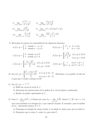 i) lı́m
(x,y)→(0,0)
ex2+y2
− 1
x2 + y2
j) lı́m
(x,y)→(0,0)
x2
y + y5
x2 + y4
k) lı́m
(x,y)→(0,0)
x y2
x2 + y2
l) lı́m
(x,y)→(0,0)
(x2
+ y2
) ln(x2
+ y2
)
m) lı́m
(x,y)→(1,−1)
x3
+ y3
x + y
n) lı́m
(x,y)→(1,1)
2 y2
− x2
− x y
y − x
9. Determine los puntos de continuidad de las siguientes funciones:
a) f(x, y) =

1 cuando x − y  0
0 cuando x − y ≤ 0
b) f(x, y) =

x2
− y si x 6= 2 y
3 si x = 2 y
c) f(x, y) =

0 cuando x y 6= 0
1 cuando x y = 0
d) f(x, y) =



x2
y
x2 + y2
si (x, y) 6= (0, 0)
0 si (x, y) = (0, 0)
e) f(x, y) =



(x − 2)2
(x − 2)2 + y2
si (x, y) 6= (2, 0)
0 si (x, y) = (2, 0)
f) f(x, y) =

x si 4 x2
+ y2
 1
2 x + y si 4 x2
+ y2
≥ 1
10. Sea f(x, y) =



x3
− x (y + 1)2
x2 + (y + 1)2
si (x, y) 6= (0, −1)
k si (x, y) = (0, −1)
. Determine, si es posible, el valor de
k para que f resulte continua en R2
.
11. Sea f(x, y) = e−x2−y2
.
a) Halle las curvas de nivel de f.
b) Determine las intersecciones de la gráfica de f con los planos coordenados.
c) Realice un gráfico aproximado de f.
12. Sean L = lı́m
~
X→ ~
A
f( ~
X) y el lı́mite por curva LC = lı́m
~
X
C
−→ ~
A
f( ~
X) donde C ⊂ Rn
con n  1 es
una curva incluida en el dominio de f que contiene al punto ~
A, tomando –para el análisis
de LC– únicamente puntos ~
X ∈ C.
a) Proponga un ejemplo de campo escalar f con algún LC finito, pero que no exista L.
b) Demuestre que si existe L, existe LC para toda C.
10
 