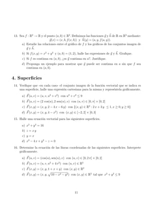 13. Sea f : R2
→ R y el punto (a, b) ∈ R2
. Definimos las funciones ~
g y ~
h de R en R3
mediante:
~
g(x) = (x, b, f(x, b)) y ~
h(y) = (a, y, f(a, y)).
a) Estudie las relaciones entre el gráfico de f y los gráficos de los conjuntos imagen de
~
g y ~
h.
b) Si f(x, y) = x2
+ y2
y (a, b) = (1, 2), halle las expresiones de ~
g y ~
h. Grafique.
c) Si f es continua en (a, b), ¿es ~
g continua en a?. Justifique.
d) Proponga un ejemplo para mostrar que ~
g puede ser continua en a sin que f sea
continua en (a, b).
4. Superficies
14. Verifique que -en cada caso- el conjunto imagen de la función vectorial que se indica es
una superficie, halle una expresión cartesiana para la misma y represéntela gráficamente.
a) ~
F(u, v) = (u, v, u2
+ v2
) con u2
+ v2
≤ 9
b) ~
F(u, v) = (2 cos(u), 2 sen(u), v) con (u, v) ∈ [0, π] × [0, 2]
c) ~
F(x, y) = (x, y, 2 − 4 x − 6 y) con {(x, y) ∈ R2
: 2 x + 3 y ≤ 1, x ≥ 0, y ≥ 0}
d) ~
F(x, y) = (x, y, 4 − x2
) con (x, y) ∈ [−2, 2] × [0, 3]
15. Halle una ecuación vectorial para las siguientes superficies.
a) x2
+ y2
= 16
b) z = x y
c) y = x
d) x2
− 4 x + y2
− z = 0
16. Determine la ecuación de las lı́neas coordenadas de las siguientes superficies. Interprete
gráficamente.
a) ~
F(u, v) = (cos(u), sen(u), v) con (u, v) ∈ [0, 2 π] × [0, 2]
b) ~
F(u, v) = (u, v, u2
+ 4 v2
) con (u, v) ∈ R2
c) ~
F(x, y) = (x, y, 1 + x + y) con (x, y) ∈ R2
d) ~
F(x, y) = (x, y,
p
10 − x2 − y2) con (x, y) ∈ R2
tal que x2
+ y2
≤ 9
11
 