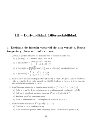 III – Derivabilidad. Diferenciabilidad.
1. Derivada de función vectorial de una variable. Recta
tangente y plano normal a curvas
1. Calcule, si quedan definidas, las derivadas que se indican en cada caso.
a) ~
g 0
(0), si ~
g(t) = (2 sen(t), t cos(t)) con t ∈ R
b) ~
σ 0
(0), si ~
σ(t) =

(sen(t)/t, 2et
) si t 6= 0
( 1 , 2 ) si t = 0
c) ~
g 0
(π), si ~
g(t) =
sen(2 t)
t − π
, cos(t/2)

con t ∈ R − {π}, siendo ~
g(π) = (2, 0)
d) ~
σ 0
(0), si ~
σ(x) =

( x, x2
) si x ≥ 0
( x, x2
+ 1) si x  0
2. Sea C la curva parametrizada por ~
σ(t) = (R cos(t), R sen(t)), t ∈ [0, 2π), R  0 constante.
Halle la ecuación de su recta tangente en ~
σ(π/4). Grafique la curva y la recta tangente
indicando la orientación de la curva.
3. Sea C la curva imagen de la función vectorial ~
σ(t) = (t2
, t3
+ 1, t3
− 1), t ∈ [1, 4].
a) Halle la ecuación de su recta tangente y su plano normal en el punto (4, 9, 7).
b) Calcule el módulo de su vector tangente ~
σ 0
(t0), si ~
σ(t0) = (4, 9, 7).
c) Verifique que C es una curva plana.
d) Halle la intersección de C con el plano de ecuación y + z = 2.
4. Sea C la curva de ecuación ~
X = (t, 3
√
t ), t ∈ [−1, 8].
a) Grafique la curva en el espacio xy.
b) Halle ecuaciones para su recta tangente y su recta normal en el punto (1, 1 ).
12
 