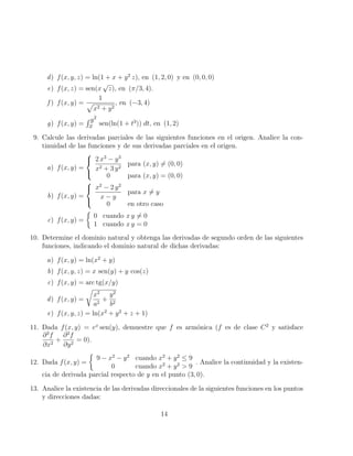 d) f(x, y, z) = ln(1 + x + y2
z), en (1, 2, 0) y en (0, 0, 0)
e) f(x, z) = sen(x
√
z), en (π/3, 4).
f ) f(x, y) =
1
p
x2 + y2
, en (−3, 4)
g) f(x, y) =
R y2
x sen(ln(1 + t3
)) dt, en (1, 2)
9. Calcule las derivadas parciales de las siguientes funciones en el origen. Analice la con-
tinuidad de las funciones y de sus derivadas parciales en el origen.
a) f(x, y) =



2 x3
− y3
x2 + 3 y2
para (x, y) 6= (0, 0)
0 para (x, y) = (0, 0)
b) f(x, y) =



x2
− 2 y2
x − y
para x 6= y
0 en otro caso
c) f(x, y) =

0 cuando x y 6= 0
1 cuando x y = 0
10. Determine el dominio natural y obtenga las derivadas de segundo orden de las siguientes
funciones, indicando el dominio natural de dichas derivadas:
a) f(x, y) = ln(x2
+ y)
b) f(x, y, z) = x sen(y) + y cos(z)
c) f(x, y) = arc tg(x/y)
d) f(x, y) =
r
x2
a2
+
y2
b2
e) f(x, y, z) = ln(x2
+ y2
+ z + 1)
11. Dada f(x, y) = ex
sen(y), demuestre que f es armónica (f es de clase C2
y satisface
∂2
f
∂x2
+
∂2
f
∂y2
= 0).
12. Dada f(x, y) =

9 − x2
− y2
cuando x2
+ y2
≤ 9
0 cuando x2
+ y2
 9
. Analice la continuidad y la existen-
cia de derivada parcial respecto de y en el punto (3, 0).
13. Analice la existencia de las derivadas direccionales de la siguientes funciones en los puntos
y direcciones dadas:
14
 