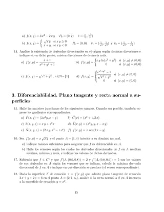 a) f(x, y) = 3 x2
− 2 x y P0 = (0, 2) v̆ = (1
2
,
√
3
2
)
b) f(x, y) =
 √
x y si x y ≥ 0
x + y si x y  0
P0 = (0, 0) v̆1 = ( 1
√
2
, 1
√
2
) y v̆2 = ( 1
√
2
, − 1
√
2
)
14. Analice la existencia de derivadas direccionales en el origen según distintas direcciones e
indique si, en dicho punto, existen direcciones de derivada nula.
a) f(x, y) =
x + 1
x2 + y2 + 1
b) f(x, y) =

x y ln(x2
+ y2
) si (x, y) 6= (0, 0)
0 si (x, y) = (0, 0)
c) f(x, y) =
√
xn + yn , n∈N−{1} d) f(x, y) =



ex2+y2
− 1
p
x2 + y2
si (x, y) 6= (0, 0)
0 si (x, y) = (0, 0)
3. Diferenciabilidad. Plano tangente y recta normal a su-
perficies
15. Halle las matrices jacobianas de los siguientes campos. Cuando sea posible, también ex-
prese los gradientes correspondientes.
a) ~
F(x, y) = (3 x2
y, x − y) b) ~
G(x) = (x2
+ 1, 2 x)
c) h(x, y, z) = x y + z2
x d) ~
L(x, y) = (x2
y, y, x − x y)
e) ~
N(x, y, z) = (2 x y, x2
− z ey
) f) f(x, y) = x sen(2 x − y)
16. Sea f(x, y) = x
√
x y y el punto A = (1, 4) interior a su dominio natural.
a) Indique razones suficientes para asegurar que f es diferenciable en A.
b) Halle los versores según los cuales las derivadas direccionales de f en A resultan
máxima, mı́nima y nula, e indique los valores de dichas derivadas.
17. Sabiendo que f ∈ C1
y que f0
(A, (0.6, 0.8)) = 2 y f0
(A, (0.8, 0.6)) = 5 son los valores
de sus derivadas en A según los versores que se indican, calcule la máxima derivada
direccional de f en A e indique en qué dirección se produce (el versor correspondiente).
18. Dada la superficie S de ecuación z = f(x, y) que admite plano tangente de ecuación
3 x + y + 2 z = 6 en el punto A = (2, 1, z0), analice si la recta normal a S en A interseca
a la superficie de ecuación y = x2
.
15
 