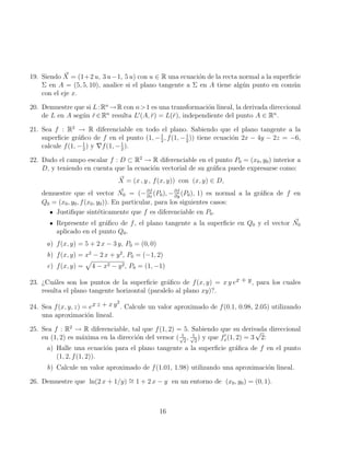 19. Siendo ~
X = (1+2 u, 3 u−1, 5 u) con u ∈ R una ecuación de la recta normal a la superficie
Σ en A = (5, 5, 10), analice si el plano tangente a Σ en A tiene algún punto en común
con el eje x.
20. Demuestre que si L:Rn
→R con n1 es una transformación lineal, la derivada direccional
de L en A según r̆∈Rn
resulta L0
(A, r̆) = L(r̆), independiente del punto A ∈ Rn
.
21. Sea f : R2
→ R diferenciable en todo el plano. Sabiendo que el plano tangente a la
superficie gráfico de f en el punto (1, −1
2
, f(1, −1
2
)) tiene ecuación 2x − 4y − 2z = −6,
calcule f(1, −1
2
) y ∇f(1, −1
2
).
22. Dado el campo escalar f : D ⊂ R2
→ R diferenciable en el punto P0 = (x0, y0) interior a
D, y teniendo en cuenta que la ecuación vectorial de su gráfica puede expresarse como:
~
X = (x , y , f(x, y)) con (x, y) ∈ D,
demuestre que el vector ~
N0 = (−∂f
∂x
(P0), −∂f
∂y
(P0), 1) es normal a la gráfica de f en
Q0 = (x0, y0, f(x0, y0)). En particular, para los siguientes casos:
Justifique sintéticamente que f es diferenciable en P0.
Represente el gráfico de f, el plano tangente a la superficie en Q0 y el vector ~
N0
aplicado en el punto Q0.
a) f(x, y) = 5 + 2 x − 3 y, P0 = (0, 0)
b) f(x, y) = x2
− 2 x + y2
, P0 = (−1, 2)
c) f(x, y) =
p
4 − x2 − y2, P0 = (1, −1)
23. ¿Cuáles son los puntos de la superficie gráfico de f(x, y) = x y ex + y, para los cuales
resulta el plano tangente horizontal (paralelo al plano xy)?.
24. Sea f(x, y, z) = ex z + x y2
. Calcule un valor aproximado de f(0.1, 0.98, 2.05) utilizando
una aproximación lineal.
25. Sea f : R2
→ R diferenciable, tal que f(1, 2) = 5. Sabiendo que su derivada direccional
en (1, 2) es máxima en la dirección del versor ( 1
√
2
, 1
√
2
) y que f0
x(1, 2) = 3
√
2:
a) Halle una ecuación para el plano tangente a la superficie gráfica de f en el punto
(1, 2, f(1, 2)).
b) Calcule un valor aproximado de f(1.01, 1.98) utilizando una aproximación lineal.
26. Demuestre que ln(2 x + 1/y) ∼
= 1 + 2 x − y en un entorno de (x0, y0) = (0, 1).
16
 