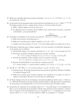 27. Halle una expresión lineal que permita aproximar f(x, y, z) = (x + 1)2
ln(1 + y + z) en
un entorno de (0, 0, 0).
28. La elevación de una montaña sobre el nivel del mar está dada por f(x, y) = 1500 e−(x2+y2)/200
.
El semieje positivo de las x apunta hacia el este y el de las y hacia el norte.
a) Halle y dibuje algunas curvas de nivel de f.
b) Un alpinista está en el punto (10, 10, 1500/e). Si se mueve hacia el noreste, ¿asciende
o desciende?, ¿con qué pendiente?.
29. Considere la superficie S de ecuación vectorial ~
X =
~
F(u, v)
z }| {
(u + v, u − v, u v), (u, v) ∈ R2
.
a) Halle una ecuación cartesiana para S.
b) Halle una ecuación para el plano tangente a S en (3, −1, 2).
c) Analice si la reta normal a S en (3, −1, 2) tiene algún punto en común con el eje y.
30. Determine ecuaciones para el plano tangente y la recta normal a la superficies siguientes
en los puntos que se indican:
a) Paraboloide elı́ptico de ecuación cartesiana 4 x2
+ y2
− 16 z = 0 en el punto (2, 4, 2)
b) Porción de superficie cilı́ndrica elı́ptica de ecuación vectorial:
~
X = (v, 2 + cos(u), 2 sen(u)), 0 ≤ u ≤ π, 0 ≤ v ≤ 4, Q0 = (2, 3/2,
√
3)
c) Porción de superficie cónica circular recta de ecuación vectorial:
~
X = (v cos(u), 2 v, v sen(u)), 0 ≤ u ≤ π, 0 ≤ v ≤ 3, Q0 = (0, 4, 2)
d) Porción de hiperboloide de una hoja de ecuación vectorial:
~
X = (cos(u) cosh(v) + 1, sen(u) cosh(v), senh(v)), D = [0, π] × [−1, 1], Q0 = (1, 1, 0)
31. Sea ~
Φ : D → R3
/ ~
Φ(u, x) = (x, 2 cos(u), 2 sin(u)) con D = [0, 2π] × [0, 1] .
a) Demuestre que ~
Φ permite parametrizar una porción de superficie cilı́ndrica. Grafique
el conjunto imagen de ~
Φ.
b) Halle una ecuación para el plano tangente a la superficie en el punto (1,
√
3, 1) y
analice si este plano interseca a los tres ejes de coordenadas.
32. Se desea estimar el área de un rectángulo, cuyos lados medidos en metros son a = 10±0,1 y
b = 100±∆b. Determine con qué precisión medirı́a el lado b (∆b) para que la contribución
de la incerteza en la medición de a y b en el error del área sean del mismo orden.
33. El perı́odo de oscilación de un péndulo ideal es T = 2π
p
l/g donde l es la longitud del
hilo y g es la aceleración de la gravedad. Calcule cotas para los errores absoluto y relativo
que se cometen en la determinación de g si el perı́odo es T = 2 segundos (s) con error
menor a 0,02 s y l = 1 m , con error inferior a 0,001 m (considere π = 3,1416).
17
 