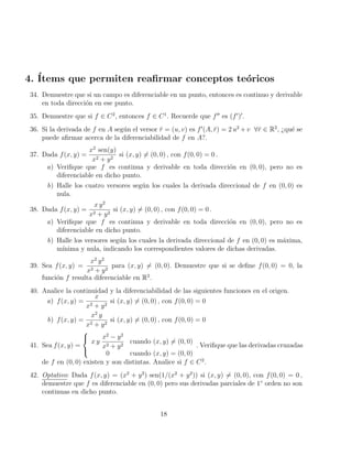 4. Ítems que permiten reafirmar conceptos teóricos
34. Demuestre que si un campo es diferenciable en un punto, entonces es continuo y derivable
en toda dirección en ese punto.
35. Demuestre que si f ∈ C2
, entonces f ∈ C1
. Recuerde que f00
es (f0
)0
.
36. Si la derivada de f en A según el versor r̆ = (u, v) es f0
(A, r̆) = 2 u2
+ v ∀r̆ ∈ R2
, ¿qué se
puede afirmar acerca de la diferenciabilidad de f en A?.
37. Dada f(x, y) =
x2
sen(y)
x2 + y2
si (x, y) 6= (0, 0) , con f(0, 0) = 0 .
a) Verifique que f es continua y derivable en toda dirección en (0, 0), pero no es
diferenciable en dicho punto.
b) Halle los cuatro versores según los cuales la derivada direccional de f en (0, 0) es
nula.
38. Dada f(x, y) =
x y2
x2 + y2
si (x, y) 6= (0, 0) , con f(0, 0) = 0 .
a) Verifique que f es continua y derivable en toda dirección en (0, 0), pero no es
diferenciable en dicho punto.
b) Halle los versores según los cuales la derivada direccional de f en (0, 0) es máxima,
mı́nima y nula, indicando los correspondientes valores de dichas derivadas.
39. Sea f(x, y) =
x2
y2
x2 + y2
para (x, y) 6= (0, 0). Demuestre que si se define f(0, 0) = 0, la
función f resulta diferenciable en R2
.
40. Analice la continuidad y la diferenciabilidad de las siguientes funciones en el origen.
a) f(x, y) =
x
x2 + y2
si (x, y) 6= (0, 0) , con f(0, 0) = 0
b) f(x, y) =
x2
y
x2 + y2
si (x, y) 6= (0, 0) , con f(0, 0) = 0
41. Sea f(x, y) =



x y
x2
− y2
x2 + y2
cuando (x, y) 6= (0, 0)
0 cuando (x, y) = (0, 0)
. Verifique que las derivadas cruzadas
de f en (0, 0) existen y son distintas. Analice si f ∈ C2
.
42. Optativo: Dada f(x, y) = (x2
+ y2
) sen(1/(x2
+ y2
)) si (x, y) 6= (0, 0), con f(0, 0) = 0 ,
demuestre que f es diferenciable en (0, 0) pero sus derivadas parciales de 1◦
orden no son
continuas en dicho punto.
18
 