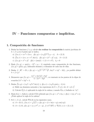 IV – Funciones compuestas e implı́citas.
1. Composición de funciones
1. Dadas las funciones f y g, calcule sin realizar la composición la matriz jacobiana de
h = f ◦ g en el punto que se indica.
a) f(u, v) = u v2
+ 2 u v, ~
g(x, y) = (x
√
y + 1, y − x), A = (2, 3)
b) ~
f(u, v) = (u v, u + v2
, ln(v)), ~
g(x, y) = (x2
− y2
, x y), A = (1, 2)
c) f(x, y) = x3
+ y2
, ~
g(t) = (sen(t) − 1, 2 + t + t2
), t0 = 0
2. Dada f(x, y) = sen((x − 2)2
+ y − 1) exprésela como composición de dos funciones,
f(x, y) = g(h(x, y)), indicando dominio y codominio de cada una de ellas.
3. Dadas f : R2
→ R y ~
g(x, y) = (
p
1 − x2 − y2 , ln(x2
+ 4 y2
− 16)) , ¿es posible definir
h = f ◦ g ?
4. Demuestre que f(x, y) =
4 x4
+ 12 x2
y2
+ 9 y4
4 − 2 x2 − 3 y2
, es constante en los puntos de la elipse de
ecuación 2 x2
+ 3 y2
= 1.
5. Dadas ~
f(x, y) = (x y4
+ y2
x3
, ln(x)) y ~
g(u, v) = (v
√
u, sen(u − 1)/u).
a) Halle sus dominios naturales y las expresiones de ~
h = ~
f ◦ ~
g y de ~
w = ~
g ◦ ~
f.
b) Calcule ~
h0
v(1, e) aplicando la regla de la cadena y usando ~
h(u, v) hallada en “a)”.
6. Dada h(u) = f(~
g(u)), calcule h0
(0) sabiendo que f(x, y) = x2
+2 y y ~
g(u) = (|u|, u2
+u).
¿Pudo aplicar la regla de la cadena?
7. Si h = f ◦ ~
g , calcule ∇h(A) en los siguientes casos.
a) A = (0, 1) , f(u, v) =
p
u/v y ~
g(x, y) = (1 + ln(x + y), cos(x y))
b) A = (1, 0) , ~
g(x, y) = (x, x ey2
, x − y) , f ∈ C1
(R3
) y ∇f(1, 1, 1) = (3, 1, 2)
19
 