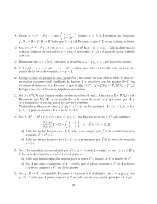 8. Siendo z = ex
− x2
y − x con

x = t − 1
y = 2 t2 resulta z = h(t). Determine las funciones
f : R2
→ R y ~
g : R → R2
tales que h = f ◦~
g. Demuestre que h(1) es un máximo relativo.
9. Sea w = ex−y
−z2
y+x con x = v−u, y = u+u3
ln(v−1), z = u v . Halle la dirección de
máxima derivada direccional de w = w(u, v) en el punto (1, 2) y el valor de dicha derivada
máxima.
10. Demuestre que z = f(x/y) satisface la ecuación x zx + y zy = 0, ¿qué hipótesis supuso?.
11. Si f(x, y) = x + y y g(u) = (u − 1)2
, verifique que ∇(g ◦ f) resulta nulo en todos los
puntos de la recta de ecuación x + y = 1.
12. Campo escalar en puntos de una curva: Sea f un campo escalar diferenciable, C una cur-
va regular parametrizada mediante la función ~
g y considere que los puntos de C son
interiores al dominio de f. Demuestre que si ~
g(t0) ∈ C, (f ◦ g)0
(t0) = ∇f(~
g(t0)) · ~
g 0
(t0).
Indique cómo ha utilizado las hipótesis enunciadas.
13. Sea f ∈ C1
(D) una función escalar de dos variables, el punto A interior a D y ∇f(A) 6= 0̄.
Demuestre que ∇f(A) es perpendicular a la curva de nivel de f que pasa por A, y
está localmente orientado hacia los niveles crecientes.
Verifı́quelo gráficamente para f(x, y) = x2
+ y2
en los puntos (1, 1), (−1, 1), (1, −1) y
(−1, −1) pertenecientes a la curva de nivel 2.
14. Sea ~
f : R2
→ R2
/ ~
f(u, v) = (x(u, v), y(u, v)) una función biyectiva y C2
que satisface
∂(x, y)
∂(u, v)
(1, −2) =

1 −1
2 1

y ~
f(1, −2) = (1, 2).
a) Halle un vector tangente en (1, 2) a la curva imagen por ~
f de la circunferencia de
ecuación u2
+ v2
= 5.
b) Halle un vector tangente en (1, −2) de la preimagen por ~
f de la recta de ecuación
y = 2 x.
15. Sea S la superficie parametrizada por ~
F(u, v) = (u cos(v), u sen(v), u) con (u, v) ∈ R2
y
C la curva de ecuación v = u2
− 1 en el plano uv.
a) Halle una parametrización regular para la curva C∗
, imagen de C a través de ~
F.
b) Sea A un punto cualquiera de C∗
, pruebe que el plano tangente a S en A contiene
a la recta tangente a C∗
en dicho punto.
16. Sea g : R → R diferenciable. Parametrice la superficie S definida por z = y g(x/y) con
y  0. Pruebe que el plano tangente a S en cada uno de sus puntos, pasa por el origen.
20
 
