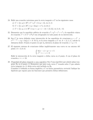 24. Halle una ecuación cartesiana para la recta tangente a C en los siguientes casos
a) C = {(x, y) ∈ R2
/ x2
+ y2
+ 2 x y = 4}, en (1, 1)
b) C = {(x, y) ∈ R2
/ x y + ln(y) = ex
}, en (0, e)
c) C = {(x, y, z) ∈ R3
/ (x y + z, y + x − 2) = (3, 5)}, en (1, 6, −3)
25. Demuestre que la superficie esférica de ecuación x2
+ y2
+ z2
= r2
y la superficie cónica
de ecuación z2
= a2
x2
+ b2
y2
son ortogonales en todo punto de su intersección.
26. Sea C la curva definida como intersección de las superficies de ecuaciones y = x2
y
ex z − 1 − x y + ln(y z) = 0. Si L0 es la recta tangente a C en A = (1, 1, 1), calcule la
distancia desde A hasta el punto en que L0 interseca al plano de ecuación x + y = 8.
27. El siguiente sistema de ecuaciones define implı́citamente una curva en un entorno del
punto A = (5, 0, 4) 
ln(x − z) + y + x = 5
ey z
+ z − x = 0
Halle la intersección de la recta tangente a dicha curva en el punto A con el plano de
ecuación x + z = 10.
28. Propiedad del plano tangente a una superficie: Sea S una superficie que admite plano tan-
gente Π0 en el punto A. Demuestre que para toda curva C trazada sobre S que admite
recta tangente en A, dicha recta está incluida en Π0.
Considere S definida en forma implı́cita y C en forma paramétrica vectorial. Indique las
hipótesis que supone para las funciones que permiten dichas definiciones.
22
 