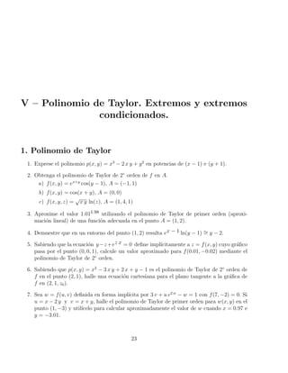 V – Polinomio de Taylor. Extremos y extremos
condicionados.
1. Polinomio de Taylor
1. Exprese el polinomio p(x, y) = x3
− 2 x y + y2
en potencias de (x − 1) e (y + 1).
2. Obtenga el polinomio de Taylor de 2◦
orden de f en A.
a) f(x, y) = ex+y
cos(y − 1), A = (−1, 1)
b) f(x, y) = cos(x + y), A = (0, 0)
c) f(x, y, z) =
√
x y ln(z), A = (1, 4, 1)
3. Aproxime el valor 1.011.98 utilizando el polinomio de Taylor de primer orden (aproxi-
mación lineal) de una función adecuada en el punto A = (1, 2).
4. Demuestre que en un entorno del punto (1, 2) resulta ex − 1 ln(y − 1) ∼
= y − 2.
5. Sabiendo que la ecuación y−z+ez x = 0 define implı́citamente a z = f(x, y) cuyo gráfico
pasa por el punto (0, 0, 1), calcule un valor aproximado para f(0.01, −0.02) mediante el
polinomio de Taylor de 2◦
orden.
6. Sabiendo que p(x, y) = x2
− 3 x y + 2 x + y − 1 es el polinomio de Taylor de 2◦
orden de
f en el punto (2, 1), halle una ecuación cartesiana para el plano tangente a la gráfica de
f en (2, 1, z0).
7. Sea w = f(u, v) definida en forma implı́cita por 3 v + u e2 w
− w = 1 con f(7, −2) = 0. Si
u = x − 2 y y v = x + y, halle el polinomio de Taylor de primer orden para w(x, y) en el
punto (1, −3) y utilı́celo para calcular aproximadamente el valor de w cuando x = 0.97 e
y = −3.01.
23
 