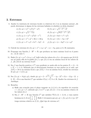 2. Extremos
8. Analice la existencia de extremos locales (o relativos) de f en su dominio natural. ¿Se
puede determinar si alguno de los extremos hallados es absoluto en dicho dominio?
a) f(x, y) = (x3
+ y3
)(x3
− y3
) b) f(x, y) =
p
4 − x2 − y2
c) f(x, y) =
p
(x − 1) y d) f(x, y) =
p
ln(2 − x2 − y2)
e) f(x, y, z) = (x2
+ y2
)(2 − ez2
) f) f(x, y) = ln(1 + x4
+ y4
)
g) f(x, y) = x3
+ y3
+ 48/x + 48/y h) f(x, y) = (2 x − 3 y + 4)2
i) f(x, y) = x3
+ y3
+ 3 x2
− 2 y2
− 8 j) f(x, y) = (x − 3 y)2
+ (x + y)4
9. Calcule los extremos de f(x, y) = x2
+ x y + y2
− a x − b y, para a, b ∈ R constantes.
10. Proponga una función f : R2
→ R, que produzca un único máximo local en el punto
(1, −2) de valor 5.
11. Dada f(x, y) = a x3
+b x y +c y2
, halle todos los valores de a, b y c de manera que (0, 0, 0)
sea un punto silla de la gráfica de f y que f(1, 1) sea un mı́nimo local de los valores de
f. ¿Es f(0, 0) un extremo local?.
12. Sea f una función positiva y C3
cuyo gradiente se anula sólo en los puntos P1 = (1, −1)
y P2 = (−1, 1). Sabiendo que el determinante hessiano en esos puntos no es nulo, que
f(P1) = 10 es un máximo local y que f(P2) = 3 es un mı́nimo local, estudie los extremos
de g(x, y) = 1/f(x, y).
13. Sea f(x, y) = h(g(x, y)), donde g(x, y) = 2 − 3
(x − 1)2
2
− (y − 2)2
+ 2 (x − 1)(y − 2) y
h : R → R es una función C2
que satisface h0
(u)  0, ∀ u ∈ R. Analice los extremos de f.
Justifique.
14. Resuelva:
a) Halle una ecuación para el plano tangente en (1, 2, 4) a la superficie de ecuación
z = f(x, y) + x2
, sabiendo que f es C2
y que f(1, 2) = 3 es un máximo relativo de
los valores de f.
b) Sea f : R2
→ R una función C3
que satisface ∇f(1, 2) = (1, 0), y cuya matriz
hessiana en (1, 2) es

1 0
0 2

. Halle k de manera que g(x, y) = f(x, y)+k x+(y−2)2
tenga extremo relativo en (1, 2). ¿Qué tipo de extremo es?.
24
 
