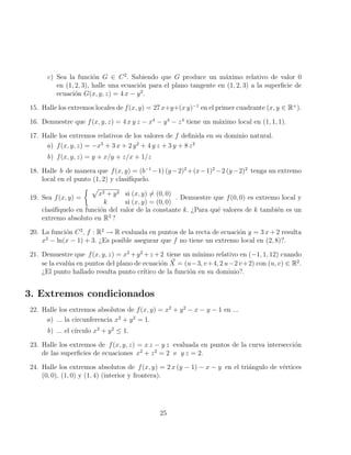 c) Sea la función G ∈ C2
. Sabiendo que G produce un máximo relativo de valor 0
en (1, 2, 3), halle una ecuación para el plano tangente en (1, 2, 3) a la superficie de
ecuación G(x, y, z) = 4 x − y2
.
15. Halle los extremos locales de f(x, y) = 27 x+y+(x y)−1
en el primer cuadrante (x, y ∈ R+
).
16. Demuestre que f(x, y, z) = 4 x y z − x4
− y4
− z4
tiene un máximo local en (1, 1, 1).
17. Halle los extremos relativos de los valores de f definida en su dominio natural.
a) f(x, y, z) = −x3
+ 3 x + 2 y2
+ 4 y z + 3 y + 8 z2
b) f(x, y, z) = y + x/y + z/x + 1/z
18. Halle b de manera que f(x, y) = (b−1
−1) (y−2)2
+(x−1)2
−2 (y−2)2
tenga un extremo
local en el punto (1, 2) y clasifı́quelo.
19. Sea f(x, y) =
 p
x2 + y2 si (x, y) 6= (0, 0)
k si (x, y) = (0, 0)
. Demuestre que f(0, 0) es extremo local y
clasifı́quelo en función del valor de la constante k. ¿Para qué valores de k también es un
extremo absoluto en R2
?
20. La función C2
, f : R2
→ R evaluada en puntos de la recta de ecuación y = 3 x + 2 resulta
x2
− ln(x − 1) + 3. ¿Es posible asegurar que f no tiene un extremo local en (2, 8)?.
21. Demuestre que f(x, y, z) = x2
+y2
+z +2 tiene un mı́nimo relativo en (−1, 1, 12) cuando
se la evalúa en puntos del plano de ecuación ~
X = (u−3, v+4, 2 u−2 v+2) con (u, v) ∈ R2
.
¿El punto hallado resulta punto crı́tico de la función en su dominio?.
3. Extremos condicionados
22. Halle los extremos absolutos de f(x, y) = x2
+ y2
− x − y − 1 en ...
a) ... la circunferencia x2
+ y2
= 1.
b) ... el cı́rculo x2
+ y2
≤ 1.
23. Halle los extremos de f(x, y, z) = x z − y z evaluada en puntos de la curva intersección
de las superficies de ecuaciones x2
+ z2
= 2 e y z = 2.
24. Halle los extremos absolutos de f(x, y) = 2 x (y − 1) − x − y en el triángulo de vértices
(0, 0), (1, 0) y (1, 4) (interior y frontera).
25
 