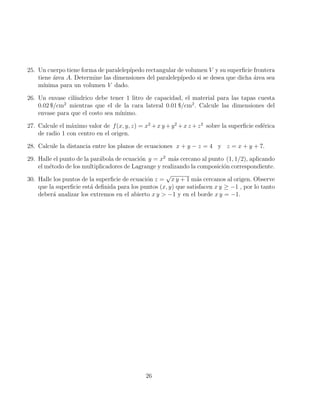 25. Un cuerpo tiene forma de paralelepı́pedo rectangular de volumen V y su superficie frontera
tiene área A. Determine las dimensiones del paralelepı́pedo si se desea que dicha área sea
mı́nima para un volumen V dado.
26. Un envase cilı́ndrico debe tener 1 litro de capacidad, el material para las tapas cuesta
0.02 $/cm2
mientras que el de la cara lateral 0.01 $/cm2
. Calcule las dimensiones del
envase para que el costo sea mı́nimo.
27. Calcule el máximo valor de f(x, y, z) = x2
+x y +y2
+x z +z2
sobre la superficie esférica
de radio 1 con centro en el origen.
28. Calcule la distancia entre los planos de ecuaciones x + y − z = 4 y z = x + y + 7.
29. Halle el punto de la parábola de ecuación y = x2
más cercano al punto (1, 1/2), aplicando
el método de los multiplicadores de Lagrange y realizando la composición correspondiente.
30. Halle los puntos de la superficie de ecuación z =
√
x y + 1 más cercanos al origen. Observe
que la superficie está definida para los puntos (x, y) que satisfacen x y ≥ −1 , por lo tanto
deberá analizar los extremos en el abierto x y  −1 y en el borde x y = −1.
26
 