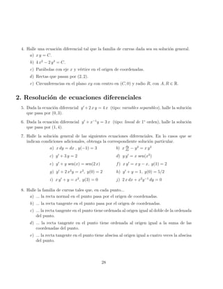 4. Halle una ecuación diferencial tal que la familia de curvas dada sea su solución general.
a) x y = C.
b) 4 x2
− 2 y3
= C.
c) Parábolas con eje x y vértice en el origen de coordenadas.
d) Rectas que pasan por (2, 2).
e) Circunferencias en el plano xy con centro en (C, 0) y radio R, con A, R ∈ R.
2. Resolución de ecuaciones diferenciales
5. Dada la ecuación diferencial y0
+2 x y = 4 x (tipo: variables separables), halle la solución
que pasa por (0, 3).
6. Dada la ecuación diferencial y0
+ x−1
y = 3 x (tipo: lineal de 1◦
orden), halle la solución
que pasa por (1, 4).
7. Halle la solución general de las siguientes ecuaciones diferenciales. En lo casos que se
indican condiciones adicionales, obtenga la correspondiente solución particular.
a) x dy = dx , y(−1) = 3 b) x dy
dx
− y2
= x y2
c) y0
+ 3 y = 2 d) y y0
= x sen(x2
)
e) y0
+ y sen(x) = sen(2 x) f) x y0
= x y − x, y(1) = 2
g) y0
+ 2 x2
y = x2
, y(0) = 2 h) y0
+ y = 1, y(0) = 5/2
i) x y0
+ y = x2
, y(3) = 0 j) 2 x dx + x2
y−1
dy = 0
8. Halle la familia de curvas tales que, en cada punto...
a) ... la recta normal en el punto pasa por el origen de coordenadas.
b) ... la recta tangente en el punto pasa por el origen de coordenadas.
c) ... la recta tangente en el punto tiene ordenada al origen igual al doble de la ordenada
del punto.
d) ... la recta tangente en el punto tiene ordenada al origen igual a la suma de las
coordenadas del punto.
e) ... la recta tangente en el punto tiene abscisa al origen igual a cuatro veces la abscisa
del punto.
28
 