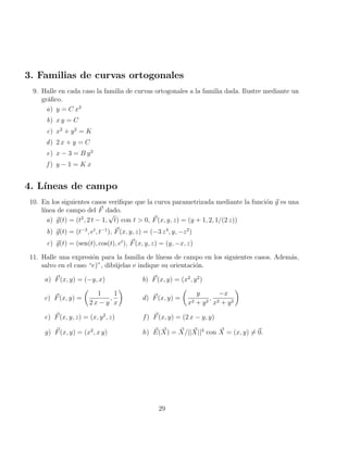 3. Familias de curvas ortogonales
9. Halle en cada caso la familia de curvas ortogonales a la familia dada. Ilustre mediante un
gráfico.
a) y = C x2
b) x y = C
c) x2
+ y2
= K
d) 2 x + y = C
e) x − 3 = B y2
f ) y − 1 = K x
4. Lı́neas de campo
10. En los siguientes casos verifique que la curva parametrizada mediante la función ~
g es una
lı́nea de campo del ~
F dado.
a) ~
g(t) = (t2
, 2 t − 1,
√
t) con t  0, ~
F(x, y, z) = (y + 1, 2, 1/(2 z))
b) ~
g(t) = (t−3
, et
, t−1
), ~
F(x, y, z) = (−3 z4
, y, −z2
)
c) ~
g(t) = (sen(t), cos(t), et
), ~
F(x, y, z) = (y, −x, z)
11. Halle una expresión para la familia de lı́neas de campo en los siguientes casos. Además,
salvo en el caso “e)”, dibújelas e indique su orientación.
a) ~
F(x, y) = (−y, x) b) ~
F(x, y) = (x2
, y2
)
c) ~
F(x, y) =

1
2 x − y
,
1
x

d) ~
F(x, y) =

y
x2 + y2
,
−x
x2 + y2

e) ~
F(x, y, z) = (x, y2
, z) f) ~
F(x, y) = (2 x − y, y)
g) ~
F(x, y) = (x2
, x y) h) ~
E( ~
X) = ~
X/|| ~
X||3
con ~
X = (x, y) 6= ~
0.
29
 