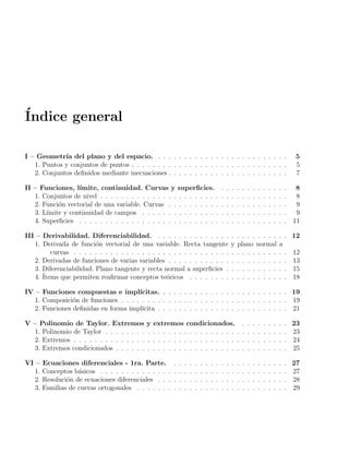 Índice general
I – Geometrı́a del plano y del espacio. . . . . . . . . . . . . . . . . . . . . . . . . . 5
1. Puntos y conjuntos de puntos . . . . . . . . . . . . . . . . . . . . . . . . . . . . . . 5
2. Conjuntos definidos mediante inecuaciones . . . . . . . . . . . . . . . . . . . . . . . 7
II – Funciones, lı́mite, continuidad. Curvas y superficies. . . . . . . . . . . . . . 8
1. Conjuntos de nivel . . . . . . . . . . . . . . . . . . . . . . . . . . . . . . . . . . . . 8
2. Función vectorial de una variable. Curvas . . . . . . . . . . . . . . . . . . . . . . . 9
3. Lı́mite y continuidad de campos . . . . . . . . . . . . . . . . . . . . . . . . . . . . 9
4. Superficies . . . . . . . . . . . . . . . . . . . . . . . . . . . . . . . . . . . . . . . . 11
III – Derivabilidad. Diferenciabilidad. . . . . . . . . . . . . . . . . . . . . . . . . . 12
1. Derivada de función vectorial de una variable. Recta tangente y plano normal a
curvas . . . . . . . . . . . . . . . . . . . . . . . . . . . . . . . . . . . . . . . . . 12
2. Derivadas de funciones de varias variables . . . . . . . . . . . . . . . . . . . . . . . 13
3. Diferenciabilidad. Plano tangente y recta normal a superficies . . . . . . . . . . . . 15
4. Ítems que permiten reafirmar conceptos teóricos . . . . . . . . . . . . . . . . . . . 18
IV – Funciones compuestas e implı́citas. . . . . . . . . . . . . . . . . . . . . . . . . 19
1. Composición de funciones . . . . . . . . . . . . . . . . . . . . . . . . . . . . . . . . 19
2. Funciones definidas en forma implı́cita . . . . . . . . . . . . . . . . . . . . . . . . . 21
V – Polinomio de Taylor. Extremos y extremos condicionados. . . . . . . . . . 23
1. Polinomio de Taylor . . . . . . . . . . . . . . . . . . . . . . . . . . . . . . . . . . . 23
2. Extremos . . . . . . . . . . . . . . . . . . . . . . . . . . . . . . . . . . . . . . . . . 24
3. Extremos condicionados . . . . . . . . . . . . . . . . . . . . . . . . . . . . . . . . . 25
VI – Ecuaciones diferenciales - 1ra. Parte. . . . . . . . . . . . . . . . . . . . . . . 27
1. Conceptos básicos . . . . . . . . . . . . . . . . . . . . . . . . . . . . . . . . . . . . 27
2. Resolución de ecuaciones diferenciales . . . . . . . . . . . . . . . . . . . . . . . . . 28
3. Familias de curvas ortogonales . . . . . . . . . . . . . . . . . . . . . . . . . . . . . 29
 