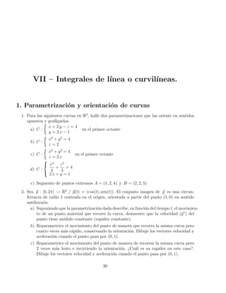 VII – Integrales de lı́nea o curvilı́neas.
1. Parametrización y orientación de curvas
1. Para las siguientes curvas en R3
, halle dos parametrizaciones que las oriente en sentidos
opuestos y grafı́quelas.
a) C :

x + 2 y − z = 4
y = 2 x − 1
en el primer octante
b) C :

x2
+ y2
= 4
z = 2
c) C :

x2
+ y2
= 4
z = 2 x
en el primer octante
d) C :



x2
4
+
z2
3
= 4
2 x + y = 1
e) Segmento de puntos extremos A = (1, 2, 4) y B = (2, 2, 5)
2. Sea ~
g : [0, 2π] → R2
/ ~
g(t) = (cos(t), sen(t)). El conjunto imagen de ~
g es una circun-
ferencia de radio 1 centrada en el origen, orientada a partir del punto (1, 0) en sentido
antihorario.
a) Suponiendo que la parametrización dada describe, en función del tiempo t, el movimien-
to de un punto material que recorre la curva, demuestre que la velocidad (~
g 0
) del
punto tiene módulo constante (rapidez constante).
b) Reparametrice el movimiento del punto de manera que recorra la misma curva pero
cuatro veces más rápido, conservando la orientación. Dibuje los vectores velocidad y
aceleración cuando el punto pasa por (0, 1).
c) Reparametrice el movimiento del punto de manera de recorrer la misma curva pero
2 veces más lento e invirtiendo la orientación. ¿Cuál es su rapidez en este caso?.
Dibuje los vectores velocidad y aceleración cuando el punto pasa por (0, 1).
30
 
