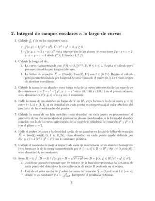 2. Integral de campos escalares a lo largo de curvas
3. Calcule
R
C
f ds en los siguientes casos.
a) f(x, y) = 1/(x2
+ y2
), C : x2
+ y2
= 4, y ≥ 0.
b) f(x, y, z) = 2 x−y z, C recta intersección de los planos de ecuaciones 2 y−x+z = 2
y x − y + z = 4 desde (7, 4, 1) hasta (4, 2, 2).
4. Calcule la longitud de:
a) La curva parametrizada por ~
σ(t) = (t, 2
3
t3/2
, 2), 0 ≤ t ≤ 3. Repita el cálculo pero
parametrizándola por longitud de arco.
b) La hélice de ecuación ~
X = (3 cos(t), 3 sen(t), 4 t) con t ∈ [0, 2π]. Repita el cálculo
pero parametrizándola por longitud de arco tomando el punto (0, 3, 2 π) como origen
de abscisas curvilı́neas.
5. Calcule la masa de un alambre cuya forma es la de la curva intersección de las superficies
de ecuaciones z = 2 − x2
− 2 y2
y z = x2
entre (0, 1, 0) y (1, 0, 1) en el primer octante,
si su densidad es δ(x, y, z) = k x y con k constante.
6. Halle la masa de un alambre en forma de V en R2
, cuya forma es la de la curva y = |x|
entre (−1, 1) y (1, 1), si su densidad en cada punto es proporcional al valor absoluto del
producto de las coordenadas del punto.
7. Calcule la masa de un hilo metálico cuya densidad en cada punto es proporcional al
producto de las distancias desde el punto a los planos coordenados, si la forma del alambre
coincide con la de la curva intersección de la superficie cilı́ndrica de ecuación x2
+ y2
= 4
con el plano z = 2.
8. Halle el centro de masa y la densidad media de un alambre en forma de hélice de ecuación
~
X = (cos(t), sen(t), t), t ∈ [0, 2π], cuya densidad en cada punto queda definida por
δ(x, y, z) = k (x2
+ y2
+ z2
) con k constante positiva.
9. Calcule el momento de inercia respecto de cada eje coordenado de un alambre homogéneo
cuya forma es la de la curva parametrizada por ~
σ : [−a, a] ⊂ R → R2
/ ~
σ(t) = (t, cosh(t)),
si su densidad δ0 es constante.
10. Sean R  0, f : D → R / f(x, y) = R −
p
x2 + y2 con D = {(x, y) ∈ R2
/x2
+ y2
≤ R}.
a) Justifique geométricamente que los valores de la función representan la distancia de
cada punto del dominio a la circunferencia de radio R centrada en el origen.
b) Calcule el valor medio de f sobre la curva de ecuación ~
X = (t, m t) con t ∈ [−a, a],
donde m es constante y a = R
√
1+m2 . Interprete el resultado obtenido.
31
 