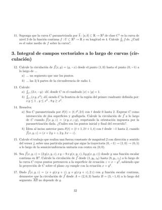 11. Suponga que la curva C parametrizada por ~
λ : [a, b] ⊂ R → R2
de clase C1
es la curva de
nivel 3 de la función continua f : U ⊂ R2
→ R y su longitud es 4. Calcule
R
C
f ds. ¿Cuál
es el valor medio de f sobre la curva?.
3. Integral de campos vectoriales a lo largo de curvas (cir-
culación)
12. Calcule la circulación de ~
f(x, y) = (y, −x) desde el punto (1, 0) hasta el punto (0, −1) a
lo largo de ...
a) ... un segmento que une los puntos.
b) ... las 3/4 partes de la circunferencia de radio 1.
13. Calcule:
a)
R
C+ (2 x, −y) · d~
s, donde C es el cuadrado |x| + |y| = 1.
b)
R
C+ (x y, x2
) · d~
s, siendo C la frontera de la región del primer cuadrante definida por:
x y ≤ 1 , y ≤ x2
, 8 y ≥ x2
.
14. Resuelva:
a) Sea C parametrizada por ~
σ(t) = (t, t2
, 2 t) con t desde 0 hasta 2. Exprese C como
intersección de dos superficies y grafı́quela. Calcule la circulación de ~
f a lo largo
de C cuando ~
f(x, y, z) = (x y, x, z y), respetando la orientación impuesta por la
parametrización dada. ¿Cuáles son los puntos inicial y final del recorrido?.
b) Ídem al inciso anterior para ~
σ(t) = (t + 1, 2 t + 1, t) con t desde −1 hasta 2, cuando
~
f(x, y, z) = (x + 2 y + z, 2 y, 3 x − z).
15. Calcule el trabajo que realiza una fuerza constante de magnitud 2 con dirección y sentido
del versor ̆, sobre una partı́cula puntual que sigue la trayectoria (0, −1) → (1, 0) → (0, 1)
a lo largo de la semicircunferencia unitaria con centro en (0, 0).
16. Sea ~
f(x, y, z) = (2 g(x, y, z), x y − 9 x g(x, y, z), 3 y g(x, y, z)) donde g una función escalar
continua en R3
. Calcule la circulación de ~
f desde (1, y0, z0) hasta (8, y1, z1) a lo largo de
la curva C cuyos puntos pertenecen a la superficie de ecuación z = x − y2
, sabiendo que
la proyección de C sobre el plano xy cumple con la ecuación x = y3
.
17. Dado ~
f(x, y, z) = (x + g(x y + z), y + g(x y + z), 2 z) con g función escalar continua,
demuestre que la circulación de ~
f desde A = (2, 0, 3) hasta B = (3, −1, 6) a lo largo del
segmento AB no depende de g.
32
 