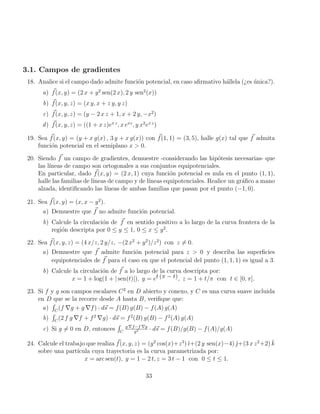 3.1. Campos de gradientes
18. Analice si el campo dado admite función potencial, en caso afirmativo hállela (¿es única?).
a) ~
f(x, y) = (2 x + y2
sen(2 x), 2 y sen2
(x))
b) ~
f(x, y, z) = (x y, x + z y, y z)
c) ~
f(x, y, z) = (y − 2 x z + 1, x + 2 y, −x2
)
d) ~
f(x, y, z) = ((1 + x z)ex z
, x exz
, y x2
ex z
)
19. Sea ~
f(x, y) = (y + x g(x) , 3 y + x g(x)) con ~
f(1, 1) = (3, 5), halle g(x) tal que ~
f admita
función potencial en el semiplano x  0.
20. Siendo ~
f un campo de gradientes, demuestre -considerando las hipótesis necesarias- que
las lı́neas de campo son ortogonales a sus conjuntos equipotenciales.
En particular, dado ~
f(x, y) = (2 x, 1) cuya función potencial es nula en el punto (1, 1),
halle las familias de lı́neas de campo y de lı́neas equipotenciales. Realice un gráfico a mano
alzada, identificando las lı́neas de ambas familias que pasan por el punto (−1, 0).
21. Sea ~
f(x, y) = (x, x − y2
).
a) Demuestre que ~
f no admite función potencial.
b) Calcule la circulación de ~
f en sentido positivo a lo largo de la curva frontera de la
región descripta por 0 ≤ y ≤ 1, 0 ≤ x ≤ y2
.
22. Sea ~
f(x, y, z) = (4 x/z, 2 y/z, −(2 x2
+ y2
)/z2
) con z 6= 0.
a) Demuestre que ~
f admite función potencial para z  0 y describa las superficies
equipotenciales de ~
f para el caso en que el potencial del punto (1, 1, 1) es igual a 3.
b) Calcule la circulación de ~
f a lo largo de la curva descripta por:
x = 1 + log(1 + | sen(t)|), y = et (π − t), z = 1 + t/π con t ∈ [0, π].
23. Si f y g son campos escalares C2
en D abierto y conexo, y C es una curva suave incluida
en D que se la recorre desde A hasta B, verifique que:
a)
R
C
(f ∇g + g ∇f) · d~
s = f(B) g(B) − f(A) g(A)
b)
R
C
(2 f g ∇f + f2
∇g) · d~
s = f2
(B) g(B) − f2
(A) g(A)
c) Si g 6= 0 en D, entonces
R
C
g ∇f−f ∇g
g2 · d~
s = f(B)/g(B) − f(A)/g(A)
24. Calcule el trabajo que realiza ~
f(x, y, z) = (y2
cos(x)+z3
) ı̆+(2 y sen(x)−4) ̆+(3 x z2
+2) k̆
sobre una partı́cula cuya trayectoria es la curva parametrizada por:
x = arc sen(t), y = 1 − 2 t, z = 3 t − 1 con 0 ≤ t ≤ 1.
33
 