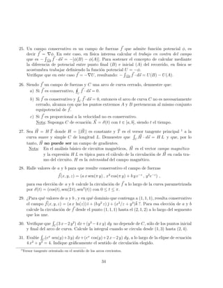 25. Un campo conservativo es un campo de fuerzas ~
f que admite función potencial φ, es
decir ~
f = ∇φ. En este caso, en fı́sica interesa calcular el trabajo en contra del campo
que es −
R
d
AB
~
f · d~
s = −[φ(B) − φ(A)]. Para sostener el concepto de calcular mediante
la diferencia de potencial entre punto final (B) e inicial (A) del recorrido, en fı́sica se
acostumbra trabajar definiendo la función potencial U = −φ.
Verifique que en este caso ~
f = −∇U, resultando: −
R
d
AB
~
f · d~
s = U(B) − U(A).
26. Siendo ~
f un campo de fuerzas y C una arco de curva cerrado, demuestre que:
a) Si ~
f es conservativo,
H
C
~
f · d~
s = 0.
b) Si ~
f es conservativo y
R
C
~
f ·d~
s = 0, entonces el arco de curva C no es necesariamente
cerrado, alcanza con que los puntos extremos A y B pertenezcan al mismo conjunto
equipotencial de ~
f.
c) Si ~
f es proporcional a la velocidad no es conservativo.
Nota: Suponga C de ecuación ~
X = ~
σ(t) con t ∈ [a, b], siendo t el tiempo.
27. Sea ~
H = H T̆ donde H = || ~
H|| es constante y T̆ es el versor tangente principal 1
a la
curva suave y simple C de longitud L. Demuestre que
R
C
~
H · d~
s = H L y que, por lo
tanto, ~
H no puede ser un campo de gradientes.
Nota: En el análisis básico de circuitos magnéticos, ~
H es el vector campo magnético
y la expresión H L es tı́pica para el cálculo de la circulación de ~
H en cada tra-
mo del circuito. H es la intensidad del campo magnético.
28. Halle valores de a y b para que resulte conservativo el campo de fuerzas
~
f(x, y, z) = (a x sen(π y) , x2
cos(π y) + b y e−z
, y2
e−z
) ,
para esa elección de a y b calcule la circulación de ~
f a lo largo de la curva parametrizada
por ~
σ(t) = (cos(t), sen(2 t), sen2
(t)) con 0 ≤ t ≤ π.
29. ¿Para qué valores de a y b , y en qué dominio que contenga a (1, 1, 1), resulta conservativo
el campo ~
f(x, y, z) = (a x ln(z)) ı̆ + (b y2
z) ̆ + (x2
/z + y3
)k̆ ?. Para esa elección de a y b
calcule la circulación de ~
f desde el punto (1, 1, 1) hasta el (2, 1, 2) a lo largo del segmento
que los une.
30. Verifique que
R
C
(3 x−2 y2
) dx+(y3
−4 x y) dy no depende de C, sólo de los puntos inicial
y final del arco de curva. Calcule la integral cuando se circula desde (1, 3) hasta (2, 4).
31. Evalúe
R
C
(ex
sen(y)+3 y) dx+(ex
cos(y)+2 x−2 y) dy, a lo largo de la elipse de ecuación
4 x2
+ y2
= 4. Indique gráficamente el sentido de circulación elegido.
1
Versor tangente orientado en el sentido de los arcos crecientes.
34
 