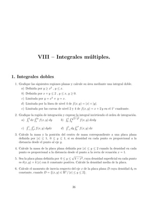 VIII – Integrales múltiples.
1. Integrales dobles
1. Grafique las siguientes regiones planas y calcule su área mediante una integral doble.
a) Definida por y ≥ x2
, y ≤ x.
b) Definida por x + y ≤ 2 , y ≤ x, y ≥ 0.
c) Limitada por y = x3
e y = x.
d) Limitada por la lı́nea de nivel 4 de f(x, y) = |x| + |y|.
e) Limitada por las curvas de nivel 2 y 4 de f(x, y) = x + 2 y en el 1◦
cuadrante.
2. Grafique la región de integración y exprese la integral invirtiendo el orden de integración.
a)
R 2
1
dx
R 2x
x
f(x, y) dy b)
R 1
0
R √
2−y2
y
f(x, y) dxdy
c)
R 1
−1
R 1
x2 f(x, y) dydx d)
R 1
−1
dy
R ey
0
f(x, y) dx
3. Calcule la masa y la posición del centro de masa correspondiente a una placa plana
definida por |x| ≤ 1, 0 ≤ y ≤ 1, si su densidad en cada punto es proporcional a la
distancia desde el punto al eje y.
4. Calcule la masa de la placa plana definida por |x| ≤ y ≤ 2 cuando la densidad en cada
punto es proporcional a la distancia desde el punto a la recta de ecuación x = 1.
5. Sea la placa plana definida por 0 ≤ y ≤
√
4 − x2, cuya densidad superficial en cada punto
es δ(x, y) = k |x| con k constante positiva. Calcule la densidad media de la placa.
6. Calcule el momento de inercia respecto del eje x de la placa plana D cuya densidad δ0 es
constante, cuando D = {(x, y) ∈ R2
/ |x| ≤ y ≤ 2}.
36
 