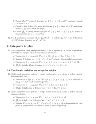 b) Calcule
RR
D
ex+y
dxdy, D descripto por 1 ≤ x + y ≤ 4 en el 1◦
cuadrante, usando
x + y = u, x = v.
c) Calcule el área de la región plana definida por x2
a2 + y2
b2 ≤ 1 con a, b ∈ R+
constantes,
usando (x, y) = (a r cos(θ), b r sen(θ)).
d) Calcule
RR
D
x−1
dxdy, D descripto por x2
≤ y ≤ 4 x2
, x ≥ 1, y ≤ 9, usando la
transformación (x, y) = (v/u, v2
/u).
12. Sea f una función continua tal que
R 4
0
f(t) dt = 1. Calcule
RR
D
f(x2
+ y2
) dxdy siendo
D ⊂ R2
el disco descripto por x2
+ y2
≤ 4.
2. Integrales triples
13. En los siguientes casos, grafique el cuerpo D en el espacio xyz y calcule lo pedido re-
solviendo una integral triple en coordenadas cartesianas.
a) Volumen de D = {(x, y, z) ∈ R3
/ x + z ≤ 3 , y ≥ x , y ≤ 4 , x ≥ 0 , z ≥ 0}.
b) Masa de D definido por: z ≤ 4 − x2
, z ≥ y , 1◦
octante, si la densidad es constante.
c) Volumen de D = {(x, y, z) ∈ R3
/ x + y + z ≤ 4 ∧ z ≥ x + y ∧ x ≥ 0 ∧ y ≥ 0}.
d)
RRR
D
3 x dxdydz , D descripto por: z ≥ 2 x2
+ y2
+ 1 , z ≤ 5 − y2
.
2.1 Cambio de variables en integrales triples
14. En los siguientes casos, grafique el cuerpo en el espacio xyz y calcule lo pedido en coor-
denadas cilı́ndricas.
a) Masa de D = {(x, y, z) ∈ R3
/ x2
+ y2
≤ 4, y ≥ x, |z| ≤ 2}, si la densidad es
δ(x, y, z) = k x2
con k constante positiva.
b) Volumen de D = {(x, y, z) ∈ R3
/ x2
+ z2
≤ 9 , x + y ≤ 3 , y ≥ 0}.
c)
RRR
H
2 y dxdydz , con H definido por: x2
+ y2
≤ 2 x , 0 ≤ z ≤ y.
15. En los siguientes casos, grafique el cuerpo en el espacio xyz y calcule lo pedido en coor-
denadas esféricas.
a) Volumen de D = {(x, y, z) ∈ R3
/ x2
+ y2
+ z2
≤ 4 , 0 ≤ y ≤ x}.
b)
RRR
D
2 y dxdydz , con D definido por: x2
+ y2
+ z2
≤ 4 , z ≤ 1.
c) Masa de H = {(x, y, z) ∈ R3
/ x2
+ y2
+ z2
≤ 2 y , y ≤ x}, si la densidad en cada
punto es proporcional a la distancia desde el punto al plano xy.
38
 