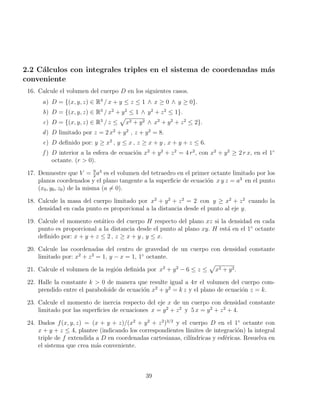 2.2 Cálculos con integrales triples en el sistema de coordenadas más
conveniente
16. Calcule el volumen del cuerpo D en los siguientes casos.
a) D = {(x, y, z) ∈ R3
/ x + y ≤ z ≤ 1 ∧ x ≥ 0 ∧ y ≥ 0}.
b) D = {(x, y, z) ∈ R3
/ x2
+ y2
≤ 1 ∧ y2
+ z2
≤ 1}.
c) D = {(x, y, z) ∈ R3
/ z ≤
p
x2 + y2 ∧ x2
+ y2
+ z2
≤ 2}.
d) D limitado por z = 2 x2
+ y2
, z + y2
= 8.
e) D definido por: y ≥ x2
, y ≤ x , z ≥ x + y , x + y + z ≤ 6.
f ) D interior a la esfera de ecuación x2
+ y2
+ z2
= 4 r2
, con x2
+ y2
≥ 2 r x, en el 1◦
octante. (r  0).
17. Demuestre que V = 9
2
a3
es el volumen del tetraedro en el primer octante limitado por los
planos coordenados y el plano tangente a la superficie de ecuación x y z = a3
en el punto
(x0, y0, z0) de la misma (a 6= 0).
18. Calcule la masa del cuerpo limitado por x2
+ y2
+ z2
= 2 con y ≥ x2
+ z2
cuando la
densidad en cada punto es proporcional a la distancia desde el punto al eje y.
19. Calcule el momento estático del cuerpo H respecto del plano xz si la densidad en cada
punto es proporcional a la distancia desde el punto al plano xy. H está en el 1◦
octante
definido por: x + y + z ≤ 2 , z ≥ x + y , y ≤ x.
20. Calcule las coordenadas del centro de gravedad de un cuerpo con densidad constante
limitado por: x2
+ z2
= 1, y − x = 1, 1◦
octante.
21. Calcule el volumen de la región definida por x2
+ y2
− 6 ≤ z ≤
p
x2 + y2.
22. Halle la constante k  0 de manera que resulte igual a 4π el volumen del cuerpo com-
prendido entre el paraboloide de ecuación x2
+ y2
= k z y el plano de ecuación z = k.
23. Calcule el momento de inercia respecto del eje x de un cuerpo con densidad constante
limitado por las superficies de ecuaciones x = y2
+ z2
y 5 x = y2
+ z2
+ 4.
24. Dados f(x, y, z) = (x + y + z)/(x2
+ y2
+ z2
)3/2
y el cuerpo D en el 1◦
octante con
x + y + z ≤ 4, plantee (indicando los correspondientes lı́mites de integración) la integral
triple de f extendida a D en coordenadas cartesianas, cilı́ndricas y esféricas. Resuelva en
el sistema que crea más conveniente.
39
 